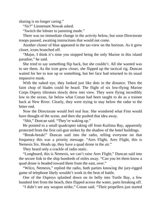 sharing is no longer caring.”
“Sir?” Lieutenant Nowak asked.
“Switch the lobster to jamming mode.”
There was no immediate change in the activity below, but soon Directorate
troops paused, awaiting instructions that would not come.
Another cluster of blue appeared in the tac-view on the horizon. As it grew
closer, icons branched off.
“Major, I think it’s time you stopped being the only Marine in this island
paradise,” he said.
She tried to say something flip back, but she couldn’t. All she wanted was
to see them. As the icon grew closer, she flipped up the tactical rig. Duncan
waited for her to tear up or something, but her face had returned to its usual
impassive mask.
With the naked eye, they looked just like dots in the distance. Then the
faint chop of blades could be heard. The flight of six low-flying Marine
Corps Osprey tiltrotors slowly drew into view. They were flying incredibly
low to the ocean, far below what Conan had been taught to do as a trainee
back at New River. Clearly, they were trying to stay below the radar to the
bitter end.
Now the Directorate would feel real fear. She wondered what Finn would
have thought of the scene, and then she pushed that idea away.
“Shit,” Duncan said. “They’re waking up.”
He pointed to a small quadcopter taking off from Kuilima Bay, apparently
protected from the first rail-gun strikes by the shadow of the hotel buildings.
“Break-break!” Duncan said into the radio, telling everyone on that
frequency this was a priority message. “Ares Flight, Ares Flight, this is
Nemesis Six. Heads up, they have a quad drone in the air.”
They heard only a crackle of radio static.
“Longboard, this is Nemesis, we can’t raise Ares Flight,” Duncan said into
the secure link to the ship hundreds of miles away. “Can you let them know a
quad drone is headed toward them from the east, over.”
“Wilco, Nemesis,” replied the radio, both parties knowing the jury-rigged
game of telephone likely wouldn’t work in the heat of battle.
One of the Ospreys splashed down on its belly into Turtle Bay, a few
hundred feet from the beach, then flipped across the water, parts breaking off.
“I didn’t see any weapon strike,” Conan said. “Their propellers just started
 