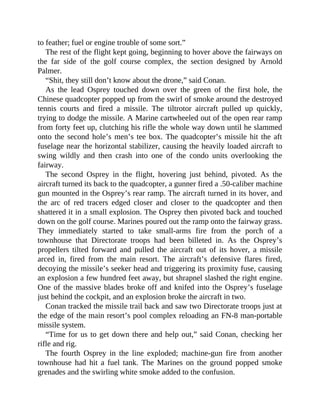 to feather; fuel or engine trouble of some sort.”
The rest of the flight kept going, beginning to hover above the fairways on
the far side of the golf course complex, the section designed by Arnold
Palmer.
“Shit, they still don’t know about the drone,” said Conan.
As the lead Osprey touched down over the green of the first hole, the
Chinese quadcopter popped up from the swirl of smoke around the destroyed
tennis courts and fired a missile. The tiltrotor aircraft pulled up quickly,
trying to dodge the missile. A Marine cartwheeled out of the open rear ramp
from forty feet up, clutching his rifle the whole way down until he slammed
onto the second hole’s men’s tee box. The quadcopter’s missile hit the aft
fuselage near the horizontal stabilizer, causing the heavily loaded aircraft to
swing wildly and then crash into one of the condo units overlooking the
fairway.
The second Osprey in the flight, hovering just behind, pivoted. As the
aircraft turned its back to the quadcopter, a gunner fired a .50-caliber machine
gun mounted in the Osprey’s rear ramp. The aircraft turned in its hover, and
the arc of red tracers edged closer and closer to the quadcopter and then
shattered it in a small explosion. The Osprey then pivoted back and touched
down on the golf course. Marines poured out the ramp onto the fairway grass.
They immediately started to take small-arms fire from the porch of a
townhouse that Directorate troops had been billeted in. As the Osprey’s
propellers tilted forward and pulled the aircraft out of its hover, a missile
arced in, fired from the main resort. The aircraft’s defensive flares fired,
decoying the missile’s seeker head and triggering its proximity fuse, causing
an explosion a few hundred feet away, but shrapnel slashed the right engine.
One of the massive blades broke off and knifed into the Osprey’s fuselage
just behind the cockpit, and an explosion broke the aircraft in two.
Conan tracked the missile trail back and saw two Directorate troops just at
the edge of the main resort’s pool complex reloading an FN-8 man-portable
missile system.
“Time for us to get down there and help out,” said Conan, checking her
rifle and rig.
The fourth Osprey in the line exploded; machine-gun fire from another
townhouse had hit a fuel tank. The Marines on the ground popped smoke
grenades and the swirling white smoke added to the confusion.
 