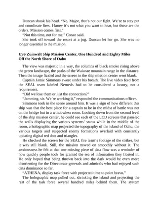 Duncan shook his head. “No, Major, that’s not our fight. We’re to stay put
and coordinate fires. I know it’s not what you want to hear, but those are the
orders. Mission comes first.”
“Not this time, not for me,” Conan said.
She took off toward the resort at a jog. Duncan let her go. She was no
longer essential to the mission.
USS Zumwalt Ship Mission Center, One Hundred and Eighty Miles
Off the North Shore of Oahu
The view was majestic in a way, the columns of black smoke rising above
the green landscape, the peaks of the Waianae mountain range in the distance.
Then the image fizzled and the screen in the ship mission center went blank.
Captain Jamie Simmons swore under his breath. The live video feed from
the SEAL team labeled Nemesis had to be considered a luxury, not a
requirement.
“Did we lose them or just the connection?”
“Jamming, sir. We’re working it,” responded the communications officer.
Simmons took in the scene around him. It was a sign of how different this
ship was that the best place for a captain to be in the midst of battle was not
on the bridge but in a windowless room. Looking down from the second level
of the ship mission center, he could see each of the LCD screens that paneled
the walls displaying the various systems’ status while in the middle of the
room, a holographic map projected the topography of the island of Oahu, the
various targets and suspected enemy formations overlaid with constantly
updating digital red dots and triangles.
He checked the screen for the SEAL fire team’s footage of the strikes, but
it was still blank. Still, the mission moved on smoothly without it. The
anxiousness he felt at that one missing piece of data flow was a reminder of
how quickly people took for granted the sea of information they floated in.
He only hoped that being thrown back into the dark would be even more
disorienting for the Directorate generals and admirals who had enjoyed such
data dominance so far.
“ATHENA, display task force with projected time to point bravo.”
The holographic map pulled out, shrinking the island and projecting the
rest of the task force several hundred miles behind them. The system
 