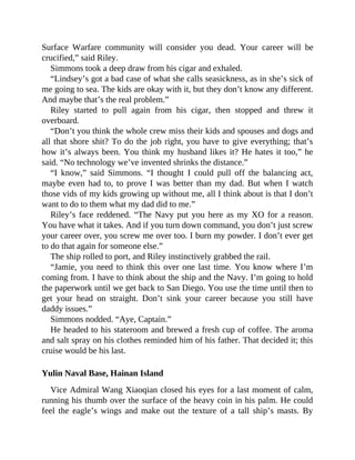 Surface Warfare community will consider you dead. Your career will be
crucified,” said Riley.
Simmons took a deep draw from his cigar and exhaled.
“Lindsey’s got a bad case of what she calls seasickness, as in she’s sick of
me going to sea. The kids are okay with it, but they don’t know any different.
And maybe that’s the real problem.”
Riley started to pull again from his cigar, then stopped and threw it
overboard.
“Don’t you think the whole crew miss their kids and spouses and dogs and
all that shore shit? To do the job right, you have to give everything; that’s
how it’s always been. You think my husband likes it? He hates it too,” he
said. “No technology we’ve invented shrinks the distance.”
“I know,” said Simmons. “I thought I could pull off the balancing act,
maybe even had to, to prove I was better than my dad. But when I watch
those vids of my kids growing up without me, all I think about is that I don’t
want to do to them what my dad did to me.”
Riley’s face reddened. “The Navy put you here as my XO for a reason.
You have what it takes. And if you turn down command, you don’t just screw
your career over, you screw me over too. I burn my powder. I don’t ever get
to do that again for someone else.”
The ship rolled to port, and Riley instinctively grabbed the rail.
“Jamie, you need to think this over one last time. You know where I’m
coming from. I have to think about the ship and the Navy. I’m going to hold
the paperwork until we get back to San Diego. You use the time until then to
get your head on straight. Don’t sink your career because you still have
daddy issues.”
Simmons nodded. “Aye, Captain.”
He headed to his stateroom and brewed a fresh cup of coffee. The aroma
and salt spray on his clothes reminded him of his father. That decided it; this
cruise would be his last.
Yulin Naval Base, Hainan Island
Vice Admiral Wang Xiaoqian closed his eyes for a last moment of calm,
running his thumb over the surface of the heavy coin in his palm. He could
feel the eagle’s wings and make out the texture of a tall ship’s masts. By
 