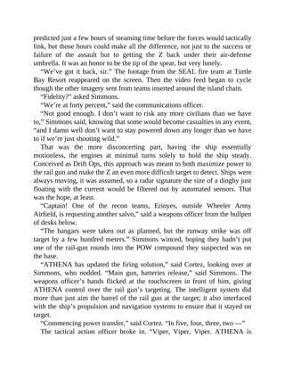 predicted just a few hours of steaming time before the forces would tactically
link, but those hours could make all the difference, not just to the success or
failure of the assault but to getting the Z back under their air-defense
umbrella. It was an honor to be the tip of the spear, but very lonely.
“We’ve got it back, sir.” The footage from the SEAL fire team at Turtle
Bay Resort reappeared on the screen. Then the video feed began to cycle
though the other imagery sent from teams inserted around the island chain.
“Fidelity?” asked Simmons.
“We’re at forty percent,” said the communications officer.
“Not good enough. I don’t want to risk any more civilians than we have
to,” Simmons said, knowing that some would become casualties in any event,
“and I damn well don’t want to stay powered down any longer than we have
to if we’re just shooting wild.”
That was the more disconcerting part, having the ship essentially
motionless, the engines at minimal turns solely to hold the ship steady.
Conceived as Drift Ops, this approach was meant to both maximize power to
the rail gun and make the Z an even more difficult target to detect. Ships were
always moving, it was assumed, so a radar signature the size of a dinghy just
floating with the current would be filtered out by automated sensors. That
was the hope, at least.
“Captain! One of the recon teams, Erinyes, outside Wheeler Army
Airfield, is requesting another salvo,” said a weapons officer from the bullpen
of desks below.
“The hangars were taken out as planned, but the runway strike was off
target by a few hundred meters.” Simmons winced, hoping they hadn’t put
one of the rail-gun rounds into the POW compound they suspected was on
the base.
“ATHENA has updated the firing solution,” said Cortez, looking over at
Simmons, who nodded. “Main gun, batteries release,” said Simmons. The
weapons officer’s hands flicked at the touchscreen in front of him, giving
ATHENA control over the rail gun’s targeting. The intelligent system did
more than just aim the barrel of the rail gun at the target; it also interfaced
with the ship’s propulsion and navigation systems to ensure that it stayed on
target.
“Commencing power transfer,” said Cortez. “In five, four, three, two —”
The tactical action officer broke in. “Viper, Viper, Viper. ATHENA is
 