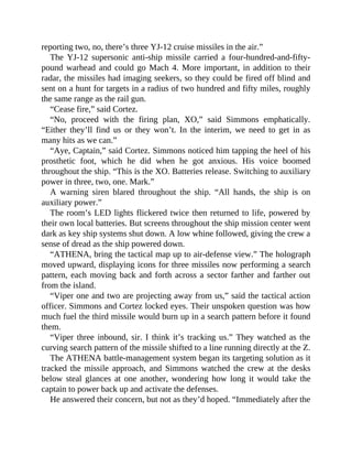 reporting two, no, there’s three YJ-12 cruise missiles in the air.”
The YJ-12 supersonic anti-ship missile carried a four-hundred-and-fifty-
pound warhead and could go Mach 4. More important, in addition to their
radar, the missiles had imaging seekers, so they could be fired off blind and
sent on a hunt for targets in a radius of two hundred and fifty miles, roughly
the same range as the rail gun.
“Cease fire,” said Cortez.
“No, proceed with the firing plan, XO,” said Simmons emphatically.
“Either they’ll find us or they won’t. In the interim, we need to get in as
many hits as we can.”
“Aye, Captain,” said Cortez. Simmons noticed him tapping the heel of his
prosthetic foot, which he did when he got anxious. His voice boomed
throughout the ship. “This is the XO. Batteries release. Switching to auxiliary
power in three, two, one. Mark.”
A warning siren blared throughout the ship. “All hands, the ship is on
auxiliary power.”
The room’s LED lights flickered twice then returned to life, powered by
their own local batteries. But screens throughout the ship mission center went
dark as key ship systems shut down. A low whine followed, giving the crew a
sense of dread as the ship powered down.
“ATHENA, bring the tactical map up to air-defense view.” The holograph
moved upward, displaying icons for three missiles now performing a search
pattern, each moving back and forth across a sector farther and farther out
from the island.
“Viper one and two are projecting away from us,” said the tactical action
officer. Simmons and Cortez locked eyes. Their unspoken question was how
much fuel the third missile would burn up in a search pattern before it found
them.
“Viper three inbound, sir. I think it’s tracking us.” They watched as the
curving search pattern of the missile shifted to a line running directly at the Z.
The ATHENA battle-management system began its targeting solution as it
tracked the missile approach, and Simmons watched the crew at the desks
below steal glances at one another, wondering how long it would take the
captain to power back up and activate the defenses.
He answered their concern, but not as they’d hoped. “Immediately after the
 