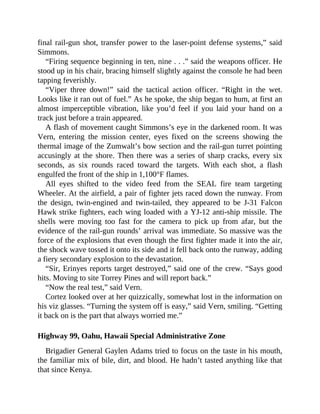 final rail-gun shot, transfer power to the laser-point defense systems,” said
Simmons.
“Firing sequence beginning in ten, nine . . .” said the weapons officer. He
stood up in his chair, bracing himself slightly against the console he had been
tapping feverishly.
“Viper three down!” said the tactical action officer. “Right in the wet.
Looks like it ran out of fuel.” As he spoke, the ship began to hum, at first an
almost imperceptible vibration, like you’d feel if you laid your hand on a
track just before a train appeared.
A flash of movement caught Simmons’s eye in the darkened room. It was
Vern, entering the mission center, eyes fixed on the screens showing the
thermal image of the Zumwalt’s bow section and the rail-gun turret pointing
accusingly at the shore. Then there was a series of sharp cracks, every six
seconds, as six rounds raced toward the targets. With each shot, a flash
engulfed the front of the ship in 1,100°F flames.
All eyes shifted to the video feed from the SEAL fire team targeting
Wheeler. At the airfield, a pair of fighter jets raced down the runway. From
the design, twin-engined and twin-tailed, they appeared to be J-31 Falcon
Hawk strike fighters, each wing loaded with a YJ-12 anti-ship missile. The
shells were moving too fast for the camera to pick up from afar, but the
evidence of the rail-gun rounds’ arrival was immediate. So massive was the
force of the explosions that even though the first fighter made it into the air,
the shock wave tossed it onto its side and it fell back onto the runway, adding
a fiery secondary explosion to the devastation.
“Sir, Erinyes reports target destroyed,” said one of the crew. “Says good
hits. Moving to site Torrey Pines and will report back.”
“Now the real test,” said Vern.
Cortez looked over at her quizzically, somewhat lost in the information on
his viz glasses. “Turning the system off is easy,” said Vern, smiling. “Getting
it back on is the part that always worried me.”
Highway 99, Oahu, Hawaii Special Administrative Zone
Brigadier General Gaylen Adams tried to focus on the taste in his mouth,
the familiar mix of bile, dirt, and blood. He hadn’t tasted anything like that
that since Kenya.
 