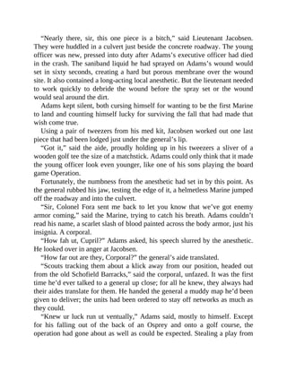 “Nearly there, sir, this one piece is a bitch,” said Lieutenant Jacobsen.
They were huddled in a culvert just beside the concrete roadway. The young
officer was new, pressed into duty after Adams’s executive officer had died
in the crash. The saniband liquid he had sprayed on Adams’s wound would
set in sixty seconds, creating a hard but porous membrane over the wound
site. It also contained a long-acting local anesthetic. But the lieutenant needed
to work quickly to debride the wound before the spray set or the wound
would seal around the dirt.
Adams kept silent, both cursing himself for wanting to be the first Marine
to land and counting himself lucky for surviving the fall that had made that
wish come true.
Using a pair of tweezers from his med kit, Jacobsen worked out one last
piece that had been lodged just under the general’s lip.
“Got it,” said the aide, proudly holding up in his tweezers a sliver of a
wooden golf tee the size of a matchstick. Adams could only think that it made
the young officer look even younger, like one of his sons playing the board
game Operation.
Fortunately, the numbness from the anesthetic had set in by this point. As
the general rubbed his jaw, testing the edge of it, a helmetless Marine jumped
off the roadway and into the culvert.
“Sir, Colonel Fora sent me back to let you know that we’ve got enemy
armor coming,” said the Marine, trying to catch his breath. Adams couldn’t
read his name, a scarlet slash of blood painted across the body armor, just his
insignia. A corporal.
“How fah ut, Cupril?” Adams asked, his speech slurred by the anesthetic.
He looked over in anger at Jacobsen.
“How far out are they, Corporal?” the general’s aide translated.
“Scouts tracking them about a klick away from our position, headed out
from the old Schofield Barracks,” said the corporal, unfazed. It was the first
time he’d ever talked to a general up close; for all he knew, they always had
their aides translate for them. He handed the general a muddy map he’d been
given to deliver; the units had been ordered to stay off networks as much as
they could.
“Knew ur luck run ut ventually,” Adams said, mostly to himself. Except
for his falling out of the back of an Osprey and onto a golf course, the
operation had gone about as well as could be expected. Stealing a play from
 