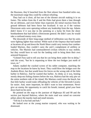 the Russians, they’d launched from the fleet almost four hundred miles out,
the maximum range they could fly without refueling.
They had cut it close, all but one of the tiltrotor aircraft making it in on
fumes. The strikes from the Z and the Poles had given them a lane through
the air defenses, and even better than expected, the initial reaction from the
ground defenses had been fierce but localized. It was as if the various
Directorate units were operating without any leadership from the top. Adams
didn’t know if it was due to the jamming or a lucky hit from the shore
bombardment that had killed a Directorate general. He didn’t care; he would
take a confused enemy every time.
The downside of their long-range method of infiltration was that his units
were fighting lighter than normal. While each of the Ospreys that had landed
at locations all up and down the North Shore could carry twenty-four combat-
loaded Marines, they couldn’t carry the unit’s complement of artillery or
vehicles. The Marines had commandeered civilian vehicles to stay mobile,
but they would have to wait for the landing craft to bring them their own
armored firepower.
“Colonel Fora said to tell you that he can bring them under fire to delay,”
said the scout, “but he is requesting to blow the two bridges just north of
town, sir.”
Adams studied the cracked screen of his tablet computer, matching the
map to the locations he knew by heart. They could blow the bridges over the
Anahulu River, but that would leave his forces on the wrong side of the little
harbor in Haleiwa. And he wanted that harbor. As dinky as it was, hosting
mostly deep-sea fishing charters before the war, Haleiwa had the only pier on
the entire northern side of the island. His Marines could cross the beach, but
that little harbor would make offloading the vehicles of the Eleventh Cavalry
far easier. And, more important, he didn’t want to lose momentum. Never
give an enemy the opportunity to catch his breath; instead, grind your boot
down hard on his neck.
He pointed on the map to the juncture of Highways 83 and 99 and the
section just beyond Haleiwa, where the main road was raised on concrete
pillars above the marshy land and small streams.
“Tell da Z to hut huh and huh.”
He looked over at the young marine corporal, who was waiting to be
dismissed.
 