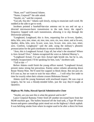 “Num, son?” said General Adams.
“Name, Corporal?” the aide asked.
“Snyder, sir,” said the corporal.
“Gut joh, Sny-drr,” Adams said slowly, trying to enunciate each word. He
nodded at the aide to get to work.
Jacobsen pointed a baseball-bat-size antenna out to sea and set up a
directed microwave-burst transmission to the task force; the signal’s
frequency hopped with each transmission, allowing it to slip through the
Directorate jamming.
“Longboard, Longboard, this is Ares, requesting fire at fo-wer, Quebec,
delta, kilo, zero, tree, niner, ait, tree, tree, zero, six, two, niner, and at fo-wer,
Quebec, delta, kilo, zero, fo-wer, wun, two, fo-wer, tree, zero, two, niner,
zero. Confirm, Longboard,” said the aide, using the military’s phonetic
pronunciation for the grid coordinates to ensure distinct sounds.
“Ares, this is Longboard Actual. Copy all, but what’s the situation? Where
is Ares Actual? Over.” Adams recognized the voice as Admiral Murray’s.
“Longboard Actual, I’ve got Ares Actual right beside me, but he is, um,
verbally incapacitated. I’ll be speaking for him, wait,” Jacobsen said.
“Tull er dat —”
Before Adams could finish the young officer started. “Longboard Actual,
present status strong but precarious. Enemy armor column advancing down
Route Ninety-Nine. We’ll need fire support to block threat. But not just yet.
It’ll cost us, but we want to wait for max effect . . . I will relay fire order to
time for exactly when their column crosses Helemano Stream.”
Adams eyed the young lieutenant with newfound respect. He was crap at
surgery, but he was a bloody-minded killer, just the way they’d taught at
Quantico.
Highway 99, Oahu, Hawaii Special Administrative Zone
“Snyder, are you sure this is what the general said to do?”
Lance Corporal Ramona Vetter fired off another ten-round burst from her
M240 machine gun. The bullets bounced off the lead tank, a Type 99 whose
brown-and-green camouflage paint stood out on the highway’s black asphalt.
It was belching smoke from where its engine used to be after a direct hit from
 