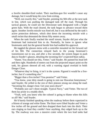 a Javelin shoulder-fired rocket. Their machine-gun fire wouldn’t cause any
damage, but it would keep the crew from exiting.
“Well, not exactly this,” said Snyder, pointing his M4 rifle at the next tank
in line, which was pushing the damaged tank off the road. Through his
tactical glasses, he could see the Directorate tank designated with a bright
green halo. With the road cleared, the tank began to advance toward them
again. Another Javelin missile was fired off, but it was deflected by the tank’s
active protection defenses, which shot down the incoming missile with a
small rocket that detonated the threat fifty meters away.
When the tank finally reached the small stream, Snyder did just what the
lieutenant had instructed him to do. Normally, he knew to ignore what
lieutenants said, but the general beside him had nodded his approval.
He toggled the glasses menu with a controller mounted on the forward rail
of his M4. The connection relayed back to the young lieutenant’s
transmission out to sea, and after a few seconds, the system began to push
data to Snyder’s glasses, detailing the incoming fire’s expected blast radius.
“Damn. You should see this, Vetter,” said Snyder. He panned his head left
and then right. Hundreds of meters out from the projected impact point on the
tank, his glasses showed all red, with a warning signal overlaid in bold:
Danger Close.
“Whatever they’re firing, it isn’t in the system. Figured it would be a five-
incher, but it’s something else.”
“Bigger than a five-incher? You promise?” said Vetter.
“You know, your dirty mouth is going to ruin our Hawaiian honeymoon,”
said Snyder. He yelled to the rest of their platoon strung out along the road:
“Incoming fire, danger close. Get your asses down!”
“Probably just can’t shoot straight. Typical Navy,” said Vetter. The two of
them lay prone in a muddy ditch.
“Yeah, well, you know who the colonel is going to blame when this kills
us all? Me,” said Snyder.
He’d barely finished speaking when the roadway before them vaporized in
a bloom of orange and white flame. The blast wave lifted Snyder and Vetter a
few inches off the ground and then dropped them back into the ditch. Their
ears ringing so loud they couldn’t hear anything, they edged back up to the
lip. The roadway was now a massive crater where the two lead tanks had
 