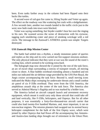 been. Even tanks farther away in the column had been flipped onto their
backs like turtles.
A second wave of rail-gun fire came in, lifting Snyder and Vetter up again.
The effect on the roadway was like scattering hot coals with a sledgehammer.
A few seconds later, another two rounds landed in the traffic circle just to the
west; now both roads into town were blocked.
Vetter was saying something, but Snyder couldn’t hear her over the ringing
in his ears. He scanned across the scene of destruction with his eyewear,
tagging each smoldering crater and piece of smoking wreckage with a red
circle. The message to the Zumwalt’s ATHENA system was simple: Targets
destroyed.
USS Zumwalt Ship Mission Center
The battle had settled into a rhythm, a steady monotone patter of queries
and replies as the ship and its crew carried out fire-support missions onshore.
The only physical indicator that they were at war was the sound of the room’s
cooling fans, which seemed to be working extra-hard.
The holograph map now showed the Z joined by the rest of the task force,
an arc of escort ships surrounding a convoy of transport vessels, all moving
closer to shore. A blue bubble overhead extending almost a hundred and ten
miles out indicated the air-defense range provided by the USS Port Royal, the
Aegis cruiser accompanying the task force. Beyond it, small moving icons
indicated the Mako ships sweeping for underwater threats and a small combat
air patrol of six F-35Bs overhead. They were from the USS America, the
amphibious assault ship at the center of the task force. The America also
served as Admiral Murray’s flagship and so was marked by a bolder icon.
The America lacked an aircraft catapult launch and arrestment recovery
equipment, which meant it could carry only those aircraft that could take off
and land vertically, like F-35Bs, helicopters, and Ospreys. But for all other
purposes, it was essentially a forty-five-thousand-ton aircraft carrier that
could also load twenty-five hundred Marines, and, most important, it ran on
non-nuclear engines. The mission planners had swapped out its normal heavy
helicopter complement for the bulk of the first Osprey wave, which were
joined by other Ospreys that had flown off the accompanying San Antonio–
and Austin-class landing ships brought out of retirement in the Ghost Fleet.
 