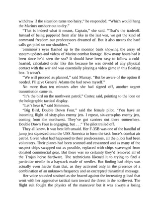 withdraw if the situation turns too hairy,” he responded. “Which would hang
the Marines onshore out to dry.”
“That is indeed what it means, Captain,” she said. “That’s the tradeoff.
Instead of being puppeted from afar like in the last war, we get the kind of
command freedom our predecessors dreamed of. But it also means the hard
calls get piled on our shoulders.”
Simmons’s eyes flashed up to the monitor bank showing the array of
system updates and videos of Marine combat footage. How many hours had it
been since he’d seen the sea? It should have been easy to follow a cold-
hearted, calculated order like this because he was devoid of any physical
contact with the war and was essentially playing a video game in this floating
box. It wasn’t.
“We will proceed as planned,” said Murray. “But be aware of the option if
needed. I’ll give General Adams the bad news myself.”
No more than ten minutes after she had signed off, another urgent
transmission came in.
“It’s the bird on the northwest patrol,” Cortez said, pointing to the icon on
the holographic tactical display.
“Let’s hear it,” said Simmons.
“Big Bird, Double Down Four,” said the female pilot. “You have an
incoming flight of sixty-plus enemy jets. I repeat, six-zero-plus enemy jets,
coming from the northwest. They’ve got carriers out there somewhere.
Double Down Four is engaging, but . . .” The pilot trailed off.
They all knew. It was best left unsaid. Her F-35B was one of the handful of
jump jets squeezed onto the USS America to form the task force’s combat air
patrol. Given what had happened to their predecessors, all the pilots had been
volunteers. Their planes had been scanned and rescanned and as many of the
suspect chips swapped out as possible, replaced with chips scavenged from
donated commercial gear. But there was no certainty they’d removed all of
the Trojan horse hardware. The technicians likened it to trying to find a
particular needle in a haystack made of needles. But finding bad chips was
actually even harder than that, as they activated only in the presence of a
combination of an unknown frequency and an encrypted transmittal message.
Her voice sounded strained as she braced against the increasing g-load that
went with her aggressive tactical turn toward the threat in the northwest. The
flight suit fought the physics of the maneuver but it was always a losing
 