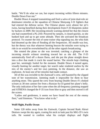 battle. “We’ll do what we can, but expect incoming within fifteen minutes.
Double Down Four out.”
Double Down 4 stopped transmitting and fired a salvo of joint dual-role air
dominance missiles at the squadron of Chinese Shenyang J-31 fighters that
had entered the defense sector. The Chinese planes were almost her jet’s
twins, having benefited during their development from F-35 blueprints stolen
by hackers in 2009. Her incoming-missile warning alerted her that the closest
one had counterfired a PL-21D. Powered by ramjets, it closed quickly, so she
banked hard and up to get some altitude. Then she activated the broadcast
protocol. To counter the risk of some traitor chip signaling out, the whiz kids
had dreamed up the idea of flooding all the frequencies. All stealth was lost,
but the theory was that whatever homing beacon the missiles were trying to
ride in on would be overwhelmed by all the other signals broadcasting.
She rotated the plane so she was inverted, catching a glimpse of the
incoming missile exhaust streaking toward her as she did. The F-35
automatically fired off a dozen flares, and she put the plane straight down
into a dive that made it crack the sound barrier. The missile kept climbing
past her, seemingly fooled for the moment. Double Down 4 turned again,
visually hunting for another target, her search radar rendered useless by the
mix of the enemy’s and her own jamming. In the distance, she saw an
explosion. At least one of her missiles had made contact.
All of this was invisible to the Zumwalt’s crew, still haunted by the clipped
tone of her transmission. Jamming made it impossible for them to hear
anything more. This spared the crew from hearing Double Down 4’s choked
scream as 30 mm cannon fire from a Russian Su-33 gutted her plane’s belly.
The only indication of her fate came when the all-frequency jamming stopped
and ATHENA changed the F-35 icon from blue to gray and then moved it off
the screen.
“Ladies and gentlemen, it seems we have found the rest of the enemy
fleet,” said Simmons. “You know what to do.”
Wolf Flight, Pacific Ocean
Some 120 miles away from the Zumwalt, Captain Second Rank Alexei
Denisov swept the sky again, craning his neck to look past his MiG-35’s twin
tails. He wanted to confirm what his cockpit displays and flight
 