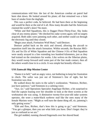 communications told him: the last of the American combat air patrol had
been shot down. He looked around his plane; all that remained was a faint
haze of smoke from the dogfight.
This was a perfect coda, he believed. He had been there at the beginning
and would be there at the end of it all. How many decades had the Americans
claimed the world’s skies? No more.
“White and Red Squadrons, this is Dagger-Three-Thirty-Four. Sky looks
clear of any enemy planes.” He checked his radar screen again; still no targets
acquired. Both sides were jamming each other, and neither could cut through
the electronic fog until they closed.
“Begin your attack, Formation Wolf Hunt,” said Denisov.
Denisov pulled back on the stick and slowed, allowing the aircraft to
reposition itself into the attack formation. Within seconds, the Russian MiG-
35s and Su-33s of White Squadron and the Chinese J-31s of Red Squadron
were neatly arrayed in a line extending two hundred kilometers, just as they
had trained on the simulators for weeks. Like wolves on the Siberian plains,
they would sweep forward until some part of the line made contact, then all
the others would close in in a circle. It was simple but brutally effective.
USS Zumwalt Ship Mission Center
“Damn it to hell,” said an angry voice, not bothering to keep her frustration
in check. The sailor was just out of Simmons’s line of sight, but her
frustration was clear.
He walked down the stairs to the sailor’s workstation. “Patience, Richter,
just have patience,” said Simmons in a calming voice.
“Aye, sir,” said Operations Specialist Angelique Richter, a bit surprised to
find the captain leaning over her shoulder to look at the three screens at the
workstation she was using. A diminutive twenty-five-year-old radar systems
operator, she wore a matte-black eyebrow stud like the ones many of the
female Marines wore. “Might as well turn the damn thing off, sir, jamming’s
only getting worse.”
“Ebb and flow, Richter, that’s how this is going to go,” said Simmons.
“You get a glimpse, then you use what little you have. Don’t forget: they’re
just as confused as we are.”
The girl nodded, running chewed fingernails over her shaved head.
 