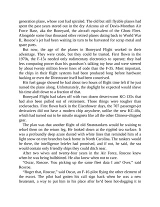 generation plane, whose cost had spiraled. The old but still flyable planes had
spent the past years stored out in the dry Arizona air of Davis-Monthan Air
Force Base, aka the Boneyard, the aircraft equivalent of the Ghost Fleet.
Alongside some four thousand other retired planes dating back to World War
II, Roscoe’s jet had been waiting its turn to be harvested for scrap metal and
spare parts.
But now, the age of the planes in Boneyard Flight worked to their
advantage. They were crude, but they could be trusted. First flown in the
1970s, the F-15s needed only rudimentary electronics to operate; they had
less computing power than his grandson’s talking toy bear and were steered
by about twenty million fewer lines of code than the F-35. Most important,
the chips in their flight systems had been produced long before hardware
hacking or even the Directorate itself had been conceived.
His fuel gauge showed he had about two hours of flight time left if he just
nursed the plane along. Unfortunately, the dogfight he expected would shave
his time aloft down to a fraction of that.
Boneyard Flight had taken off with two dozen desert-worn KC-135s that
had also been pulled out of retirement. Those things were tougher than
cockroaches. First flown back in the Eisenhower days, the 707 passenger-jet
derivatives did not have a modern chip anywhere, unlike the new KC-46s,
which had turned out to be missile magnets like all the other Chinese-chipped
gear.
The plan was that another flight of old Stratotankers would be waiting to
refuel them on the return leg. He looked down at the rippled sea surface. It
was a profoundly deep azure dusted with white lines that reminded him of a
light snow on tree branches back home in North Carolina. The tankers would
be there, the intelligence briefer had promised, and if not, he said, the sea
would contain only friendly ships they could ditch near.
After two wives and twenty-four years in the Air Force, Roscoe knew
when he was being bullshitted. He also knew when not to care.
“Oscar, Roscoe. You picking up the same fleet data I am? Over,” said
Roscoe.
“Roger that, Roscoe,” said Oscar, an F-16 pilot flying the other element of
the escort. The pilot had gotten his call sign back when he was a new
lieutenant, a way to put him in his place after he’d been hot-dogging it in
 