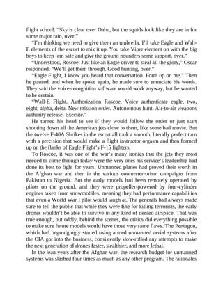 flight school. “Sky is clear over Oahu, but the squids look like they are in for
some major rain, over.”
“I’m thinking we need to give them an umbrella. I’ll take Eagle and Wall-
E elements of the escort to mix it up. You take Viper element on with the big
boys to keep ’em safe and give the ground pounders some support, over.”
“Understood, Roscoe. Just like an Eagle driver to steal all the glory,” Oscar
responded. “We’ll get them through. Good hunting, over.”
“Eagle Flight, I know you heard that conversation. Form up on me.” Then
he paused, and when he spoke again, he made sure to enunciate his words.
They said the voice-recognition software would work anyway, but he wanted
to be certain.
“Wall-E Flight. Authorization Roscoe. Voice authenticate eagle, two,
eight, alpha, delta. New mission order. Autonomous hunt. Air-to-air weapons
authority release. Execute.”
He turned his head to see if they would follow the order or just start
shooting down all the American jets close to them, like some bad movie. But
the twelve F-40A Shrikes in the escort all took a smooth, literally perfect turn
with a precision that would make a flight instructor orgasm and then formed
up on the flanks of Eagle Flight’s F-15 fighters.
To Roscoe, it was one of the war’s many ironies that the jets they most
needed to come through today were the very ones his service’s leadership had
done its best to fight for years. Unmanned planes had proved their worth in
the Afghan war and then in the various counterterrorism campaigns from
Pakistan to Nigeria. But the early models had been remotely operated by
pilots on the ground, and they were propeller-powered by four-cylinder
engines taken from snowmobiles, meaning they had performance capabilities
that even a World War I pilot would laugh at. The generals had always made
sure to tell the public that while they were fine for killing terrorists, the early
drones wouldn’t be able to survive in any kind of denied airspace. That was
true enough, but oddly, behind the scenes, the critics did everything possible
to make sure future models would have those very same flaws. The Pentagon,
which had begrudgingly started using armed unmanned aerial systems after
the CIA got into the business, consistently slow-rolled any attempts to make
the next generation of drones faster, stealthier, and more lethal.
In the lean years after the Afghan war, the research budget for unmanned
systems was slashed four times as much as any other program. The rationales
 