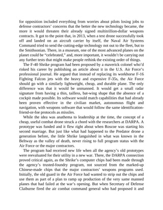 for opposition included everything from worries about pilots losing jobs to
defense contractors’ concerns that the better the new technology became, the
more it would threaten their already signed multitrillion-dollar weapons
contracts. It got to the point that, in 2013, when a test drone successfully took
off and landed on an aircraft carrier by itself, the Naval Air Systems
Command tried to send the cutting-edge technology not out to the fleet, but to
the Smithsonian. There, in a museum, one of the most advanced planes on the
planet could be “celebrated,” and, more important, it wouldn’t be carrying out
any further tests that might make people rethink the existing order of things.
The F-40 Shrike program had been proposed by a maverick colonel who’d
risked his career by publishing an article about it in the U.S. Air Force’s
professional journal. He argued that instead of replacing its workhorse F-16
Fighting Falcon jets with the heavy and expensive F-35s, the Air Force
should go with a similarly lightweight, cheap, and durable plane. The only
difference was that it would be unmanned. It would get a small radar
signature from having a thin, tailless, bat-wing shape that the absence of a
cockpit made possible. Its software would match capabilities that had already
been proven effective in the civilian market, autonomous flight and
navigation, with weapons software that would follow the same identification-
friend-or-foe protocols as missiles.
While the idea was anathema to leadership at the time, the concept of a
cheap, useful combat drone struck a chord with the researchers at DARPA. A
prototype was funded and it flew right about when Roscoe was starting his
second marriage. But just like what had happened to the Predator drone a
generation before, the little Shrike languished in what was known in the
Beltway as the valley of death, never rising to full program status with the
Air Force or the major contractors.
The program had received new life when all the agency’s old prototypes
were reevaluated for their utility in a new war. There, the DARPA connection
proved critical again, as the Shrike’s computer chips had been made through
the agency’s trusted-foundry program, not sourced from the marked-up
Chinese-made chips that the major contractors’ weapons programs used.
Initially, the old guard in the Air Force had wanted to strip out the chips and
use them as part of a plan to ramp up production of the very same manned
planes that had failed at the war’s opening. But when Secretary of Defense
Claiburne fired the air combat command general who had proposed it and
 