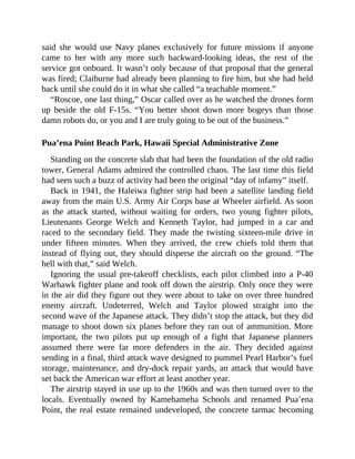 said she would use Navy planes exclusively for future missions if anyone
came to her with any more such backward-looking ideas, the rest of the
service got onboard. It wasn’t only because of that proposal that the general
was fired; Claiburne had already been planning to fire him, but she had held
back until she could do it in what she called “a teachable moment.”
“Roscoe, one last thing,” Oscar called over as he watched the drones form
up beside the old F-15s. “You better shoot down more bogeys than those
damn robots do, or you and I are truly going to be out of the business.”
Pua’ena Point Beach Park, Hawaii Special Administrative Zone
Standing on the concrete slab that had been the foundation of the old radio
tower, General Adams admired the controlled chaos. The last time this field
had seen such a buzz of activity had been the original “day of infamy” itself.
Back in 1941, the Haleiwa fighter strip had been a satellite landing field
away from the main U.S. Army Air Corps base at Wheeler airfield. As soon
as the attack started, without waiting for orders, two young fighter pilots,
Lieutenants George Welch and Kenneth Taylor, had jumped in a car and
raced to the secondary field. They made the twisting sixteen-mile drive in
under fifteen minutes. When they arrived, the crew chiefs told them that
instead of flying out, they should disperse the aircraft on the ground. “The
hell with that,” said Welch.
Ignoring the usual pre-takeoff checklists, each pilot climbed into a P-40
Warhawk fighter plane and took off down the airstrip. Only once they were
in the air did they figure out they were about to take on over three hundred
enemy aircraft. Undeterred, Welch and Taylor plowed straight into the
second wave of the Japanese attack. They didn’t stop the attack, but they did
manage to shoot down six planes before they ran out of ammunition. More
important, the two pilots put up enough of a fight that Japanese planners
assumed there were far more defenders in the air. They decided against
sending in a final, third attack wave designed to pummel Pearl Harbor’s fuel
storage, maintenance, and dry-dock repair yards, an attack that would have
set back the American war effort at least another year.
The airstrip stayed in use up to the 1960s and was then turned over to the
locals. Eventually owned by Kamehameha Schools and renamed Pua’ena
Point, the real estate remained undeveloped, the concrete tarmac becoming
 