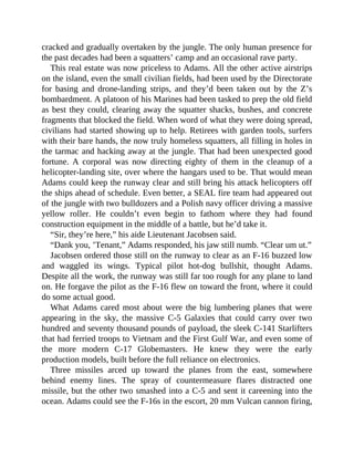 cracked and gradually overtaken by the jungle. The only human presence for
the past decades had been a squatters’ camp and an occasional rave party.
This real estate was now priceless to Adams. All the other active airstrips
on the island, even the small civilian fields, had been used by the Directorate
for basing and drone-landing strips, and they’d been taken out by the Z’s
bombardment. A platoon of his Marines had been tasked to prep the old field
as best they could, clearing away the squatter shacks, bushes, and concrete
fragments that blocked the field. When word of what they were doing spread,
civilians had started showing up to help. Retirees with garden tools, surfers
with their bare hands, the now truly homeless squatters, all filling in holes in
the tarmac and hacking away at the jungle. That had been unexpected good
fortune. A corporal was now directing eighty of them in the cleanup of a
helicopter-landing site, over where the hangars used to be. That would mean
Adams could keep the runway clear and still bring his attack helicopters off
the ships ahead of schedule. Even better, a SEAL fire team had appeared out
of the jungle with two bulldozers and a Polish navy officer driving a massive
yellow roller. He couldn’t even begin to fathom where they had found
construction equipment in the middle of a battle, but he’d take it.
“Sir, they’re here,” his aide Lieutenant Jacobsen said.
“Dank you, ’Tenant,” Adams responded, his jaw still numb. “Clear um ut.”
Jacobsen ordered those still on the runway to clear as an F-16 buzzed low
and waggled its wings. Typical pilot hot-dog bullshit, thought Adams.
Despite all the work, the runway was still far too rough for any plane to land
on. He forgave the pilot as the F-16 flew on toward the front, where it could
do some actual good.
What Adams cared most about were the big lumbering planes that were
appearing in the sky, the massive C-5 Galaxies that could carry over two
hundred and seventy thousand pounds of payload, the sleek C-141 Starlifters
that had ferried troops to Vietnam and the First Gulf War, and even some of
the more modern C-17 Globemasters. He knew they were the early
production models, built before the full reliance on electronics.
Three missiles arced up toward the planes from the east, somewhere
behind enemy lines. The spray of countermeasure flares distracted one
missile, but the other two smashed into a C-5 and sent it careening into the
ocean. Adams could see the F-16s in the escort, 20 mm Vulcan cannon firing,
 