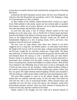 swoop down to punish whoever had committed the transgression of harming
their flock.
Undeterred, the other big planes moved closer, the first wave filling the air
with tiny dots that blossomed into parachutes, each C-141 dumping a string
of 123 paratroopers as it flew overhead.
As they landed on the airfield, Adams blessed those civilians yet again.
Every filled pothole in the tarmac meant one less twisted ankle or sprained
knee taking a soldier out of action. Marines ran out to help the paratroopers
stow their parachutes and find their rally points.
At each unit rally point, a line of civilian vehicles waited on the road
leading out to the main town. Just as World War I French troops had been
ferried to the Battle of the Marne in Parisian buses, the Third Brigade Combat
Team of the Eighty-Second Airborne Division would join the Battle of
Kamehameha Highway in a mix of pickup trucks, SUVs, and even a few
minibuses from the local tour companies.
The next wave of cargo planes came down low, almost at sea level,
staggered out in a long line, one behind another. As each plane raced down
the length of the runway with its rear door open, a drogue parachute deployed
out the back, caught the air, and then yanked out a large pallet. The plane
then pulled up, its wheels never having touched the ground, and the pallet slid
and bumped down the runway at over a hundred miles per hour before
friction caused it to grind slowly to a stop. Teams of civilians directed by a
paratrooper then swarmed over the pallet, tearing at thick belts strapping
down everything from aviation-fuel bladders to combat vehicles. With all that
extra manpower, the offloading went at least twice as fast as anticipated, and
it freed up more forces for the frontlines. Adams heard Jacobsen yelling at
the workers to prioritize the M1128 Stryker mobile-gun systems. Damn, that
boy was good. The eight-wheeled armored fighting vehicles each mounted a
105 mm tank gun, which meant Adams could soon start punching back, hard.
The most lethal supplies to come in on the pallets, though, were what
looked like two ordinary fuel-tank trucks. In fact, the tanks were filled not
with fuel but with a mix of resin-based binders. When sprayed down and
smoothed out over the base of the old runway, the substance would form
polyurethane polymer concrete. After just thirty minutes of drying time, he
would own the only operative airfield on the island.
Adams smiled at the thought, the first smile he’d allowed himself in
 