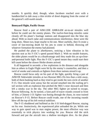 months. It quickly died, though, when Jacobsen reached over with a
handkerchief to dab away a thin trickle of drool dripping from the corner of
the general’s still-numb mouth.
Boneyard Flight, Pacific Ocean
Roscoe fired a pair of AIM-120E AMRAAM air-to-air missiles well
before he could see the enemy planes. The twelve-foot-long missiles came
cleanly off his plane’s fuselage stations and disappeared into the blue sky
ahead. With so much radar and communications interference, these were the
long shots. Shoot two, hope maybe to hit one. More usefully, they’d create a
cover of fast-moving death for his jets to come in behind, throwing off
whatever formation the enemy had planned.
He pushed the plane to afterburners, noticing a faint vibration in his
ejection seat as his F-15C’s speed passed Mach 2. With no stealth features,
the older planes would be at a disadvantage until they made this an up-close-
and-personal knife fight. Plus the F-15C’s speed meant they could start their
kill count before the slower Shrike drones arrived.
It all happened in seconds: a few explosions in the distance and alongside
him as others in Eagle Flight were hit by the enemy’s counterfire, and then a
swirl of smoke and contrails as fighters from three nations mixed it up.
Roscoe could focus only on his part of the fight, quickly firing a pair of
AIM-9X Sidewinder missiles at two Russian MiG-35s less than a mile away,
both of them banking hard as they tried to get inside the turn circle of another
F-15. One missile went astray but the second smashed into the trailing jet’s
tail section with an explosion that pitched the MiG’s nose skyward and then
left a smoky scar in the sky. The other MiG fighter jet turned to escape,
Roscoe following. As he turned, a faint puff of tracer rounds crossed in front
of him; a Chinese J-31 fighter was boring through the chaos, its nose trained
on Roscoe’s F-15. Before Roscoe could evade, one of the incoming rounds
blew off the top of his left vertical stabilizer.
The F-15 shuddered and buffeted as the J-31 bird-dogged Roscoe, staying
on his rear. Instinctively, the experienced pilot unloaded the jet. While one
way to gain speed was to max engine power, the most effective way was
essentially to trick physics into working for you. Roscoe slid the stick
forward and put the aircraft into a shallow ten-degree dive. As the plane
 