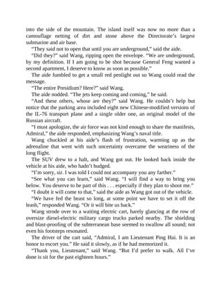 into the side of the mountain. The island itself was now no more than a
camouflage netting of dirt and stone above the Directorate’s largest
submarine and air base.
“They said not to open that until you are underground,” said the aide.
“Did they?” said Wang, ripping open the envelope. “We are underground,
by my definition. If I am going to be shot because General Feng wanted a
second apartment, I deserve to know as soon as possible.”
The aide fumbled to get a small red penlight out so Wang could read the
message.
“The entire Presidium? Here?” said Wang.
The aide nodded. “The jets keep coming and coming,” he said.
“And these others, whose are they?” said Wang. He couldn’t help but
notice that the parking area included eight new Chinese-modified versions of
the IL-76 transport plane and a single older one, an original model of the
Russian aircraft.
“I must apologize, the air force was not kind enough to share the manifests,
Admiral,” the aide responded, emphasizing Wang’s naval title.
Wang chuckled at his aide’s flash of frustration, warming up as the
adrenaline that went with such uncertainty overcame the weariness of the
long flight.
The SUV drew to a halt, and Wang got out. He looked back inside the
vehicle at his aide, who hadn’t budged.
“I’m sorry, sir. I was told I could not accompany you any farther.”
“See what you can learn,” said Wang. “I will find a way to bring you
below. You deserve to be part of this . . . especially if they plan to shoot me.”
“I doubt it will come to that,” said the aide as Wang got out of the vehicle.
“We have fed the beast so long, at some point we have to set it off the
leash,” responded Wang. “Or it will bite us back.”
Wang strode over to a waiting electric cart, barely glancing at the row of
oversize diesel-electric military cargo trucks parked nearby. The shielding
and blast-proofing of the subterranean base seemed to swallow all sound; not
even his footsteps resonated.
The driver of the cart said, “Admiral, I am Lieutenant Ping Hai. It is an
honor to escort you.” He said it slowly, as if he had memorized it.
“Thank you, Lieutenant,” said Wang. “But I’d prefer to walk. All I’ve
done is sit for the past eighteen hours.”
 