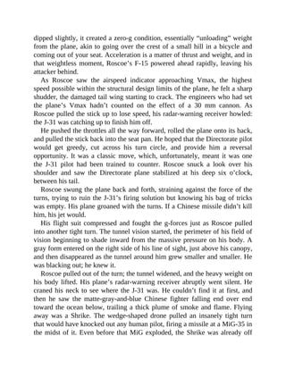dipped slightly, it created a zero-g condition, essentially “unloading” weight
from the plane, akin to going over the crest of a small hill in a bicycle and
coming out of your seat. Acceleration is a matter of thrust and weight, and in
that weightless moment, Roscoe’s F-15 powered ahead rapidly, leaving his
attacker behind.
As Roscoe saw the airspeed indicator approaching Vmax, the highest
speed possible within the structural design limits of the plane, he felt a sharp
shudder, the damaged tail wing starting to crack. The engineers who had set
the plane’s Vmax hadn’t counted on the effect of a 30 mm cannon. As
Roscoe pulled the stick up to lose speed, his radar-warning receiver howled:
the J-31 was catching up to finish him off.
He pushed the throttles all the way forward, rolled the plane onto its back,
and pulled the stick back into the seat pan. He hoped that the Directorate pilot
would get greedy, cut across his turn circle, and provide him a reversal
opportunity. It was a classic move, which, unfortunately, meant it was one
the J-31 pilot had been trained to counter. Roscoe snuck a look over his
shoulder and saw the Directorate plane stabilized at his deep six o’clock,
between his tail.
Roscoe swung the plane back and forth, straining against the force of the
turns, trying to ruin the J-31’s firing solution but knowing his bag of tricks
was empty. His plane groaned with the turns. If a Chinese missile didn’t kill
him, his jet would.
His flight suit compressed and fought the g-forces just as Roscoe pulled
into another tight turn. The tunnel vision started, the perimeter of his field of
vision beginning to shade inward from the massive pressure on his body. A
gray form entered on the right side of his line of sight, just above his canopy,
and then disappeared as the tunnel around him grew smaller and smaller. He
was blacking out; he knew it.
Roscoe pulled out of the turn; the tunnel widened, and the heavy weight on
his body lifted. His plane’s radar-warning receiver abruptly went silent. He
craned his neck to see where the J-31 was. He couldn’t find it at first, and
then he saw the matte-gray-and-blue Chinese fighter falling end over end
toward the ocean below, trailing a thick plume of smoke and flame. Flying
away was a Shrike. The wedge-shaped drone pulled an insanely tight turn
that would have knocked out any human pilot, firing a missile at a MiG-35 in
the midst of it. Even before that MiG exploded, the Shrike was already off
 