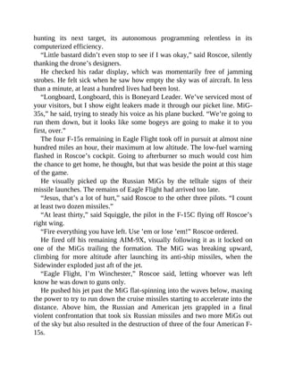 hunting its next target, its autonomous programming relentless in its
computerized efficiency.
“Little bastard didn’t even stop to see if I was okay,” said Roscoe, silently
thanking the drone’s designers.
He checked his radar display, which was momentarily free of jamming
strobes. He felt sick when he saw how empty the sky was of aircraft. In less
than a minute, at least a hundred lives had been lost.
“Longboard, Longboard, this is Boneyard Leader. We’ve serviced most of
your visitors, but I show eight leakers made it through our picket line. MiG-
35s,” he said, trying to steady his voice as his plane bucked. “We’re going to
run them down, but it looks like some bogeys are going to make it to you
first, over.”
The four F-15s remaining in Eagle Flight took off in pursuit at almost nine
hundred miles an hour, their maximum at low altitude. The low-fuel warning
flashed in Roscoe’s cockpit. Going to afterburner so much would cost him
the chance to get home, he thought, but that was beside the point at this stage
of the game.
He visually picked up the Russian MiGs by the telltale signs of their
missile launches. The remains of Eagle Flight had arrived too late.
“Jesus, that’s a lot of hurt,” said Roscoe to the other three pilots. “I count
at least two dozen missiles.”
“At least thirty,” said Squiggle, the pilot in the F-15C flying off Roscoe’s
right wing.
“Fire everything you have left. Use ’em or lose ’em!” Roscoe ordered.
He fired off his remaining AIM-9X, visually following it as it locked on
one of the MiGs trailing the formation. The MiG was breaking upward,
climbing for more altitude after launching its anti-ship missiles, when the
Sidewinder exploded just aft of the jet.
“Eagle Flight, I’m Winchester,” Roscoe said, letting whoever was left
know he was down to guns only.
He pushed his jet past the MiG flat-spinning into the waves below, maxing
the power to try to run down the cruise missiles starting to accelerate into the
distance. Above him, the Russian and American jets grappled in a final
violent confrontation that took six Russian missiles and two more MiGs out
of the sky but also resulted in the destruction of three of the four American F-
15s.
 