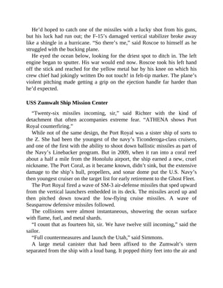 He’d hoped to catch one of the missiles with a lucky shot from his guns,
but his luck had run out; the F-15’s damaged vertical stabilizer broke away
like a shingle in a hurricane. “So there’s me,” said Roscoe to himself as he
struggled with the bucking plane.
He eyed the ocean below, looking for the driest spot to ditch in. The left
engine began to sputter. His war would end now. Roscoe took his left hand
off the stick and reached for the yellow metal bar by his knee on which his
crew chief had jokingly written Do not touch! in felt-tip marker. The plane’s
violent pitching made getting a grip on the ejection handle far harder than
he’d expected.
USS Zumwalt Ship Mission Center
“Twenty-six missiles incoming, sir,” said Richter with the kind of
detachment that often accompanies extreme fear. “ATHENA shows Port
Royal counterfiring.”
While not of the same design, the Port Royal was a sister ship of sorts to
the Z. She had been the youngest of the navy’s Ticonderoga-class cruisers,
and one of the first with the ability to shoot down ballistic missiles as part of
the Navy’s Linebacker program. But in 2009, when it ran into a coral reef
about a half a mile from the Honolulu airport, the ship earned a new, cruel
nickname. The Port Coral, as it became known, didn’t sink, but the extensive
damage to the ship’s hull, propellers, and sonar dome put the U.S. Navy’s
then youngest cruiser on the target list for early retirement to the Ghost Fleet.
The Port Royal fired a wave of SM-3 air-defense missiles that sped upward
from the vertical launchers embedded in its deck. The missiles arced up and
then pitched down toward the low-flying cruise missiles. A wave of
Seasparrow defensive missiles followed.
The collisions were almost instantaneous, showering the ocean surface
with flame, fuel, and metal shards.
“I count that as fourteen hit, sir. We have twelve still incoming,” said the
sailor.
“Full countermeasures and launch the Utah,” said Simmons.
A large metal canister that had been affixed to the Zumwalt’s stern
separated from the ship with a loud bang. It popped thirty feet into the air and
 