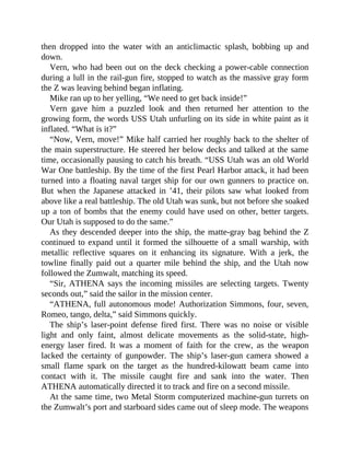 then dropped into the water with an anticlimactic splash, bobbing up and
down.
Vern, who had been out on the deck checking a power-cable connection
during a lull in the rail-gun fire, stopped to watch as the massive gray form
the Z was leaving behind began inflating.
Mike ran up to her yelling, “We need to get back inside!”
Vern gave him a puzzled look and then returned her attention to the
growing form, the words USS Utah unfurling on its side in white paint as it
inflated. “What is it?”
“Now, Vern, move!” Mike half carried her roughly back to the shelter of
the main superstructure. He steered her below decks and talked at the same
time, occasionally pausing to catch his breath. “USS Utah was an old World
War One battleship. By the time of the first Pearl Harbor attack, it had been
turned into a floating naval target ship for our own gunners to practice on.
But when the Japanese attacked in ’41, their pilots saw what looked from
above like a real battleship. The old Utah was sunk, but not before she soaked
up a ton of bombs that the enemy could have used on other, better targets.
Our Utah is supposed to do the same.”
As they descended deeper into the ship, the matte-gray bag behind the Z
continued to expand until it formed the silhouette of a small warship, with
metallic reflective squares on it enhancing its signature. With a jerk, the
towline finally paid out a quarter mile behind the ship, and the Utah now
followed the Zumwalt, matching its speed.
“Sir, ATHENA says the incoming missiles are selecting targets. Twenty
seconds out,” said the sailor in the mission center.
“ATHENA, full autonomous mode! Authorization Simmons, four, seven,
Romeo, tango, delta,” said Simmons quickly.
The ship’s laser-point defense fired first. There was no noise or visible
light and only faint, almost delicate movements as the solid-state, high-
energy laser fired. It was a moment of faith for the crew, as the weapon
lacked the certainty of gunpowder. The ship’s laser-gun camera showed a
small flame spark on the target as the hundred-kilowatt beam came into
contact with it. The missile caught fire and sank into the water. Then
ATHENA automatically directed it to track and fire on a second missile.
At the same time, two Metal Storm computerized machine-gun turrets on
the Zumwalt’s port and starboard sides came out of sleep mode. The weapons
 