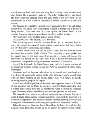 started to move back and forth, tracking the incoming cruise missiles with
what looked like a predator’s patience. Then they locked targets and fired.
The brief electronic zipping sound the guns made when they fired was as
anticlimactic as it was effective; thousands of bullets shot out all at the same
instant.
The Russian Zvezda KH-31 missiles were programmed to feint and dodge
as they flew just above the ocean surface in order to complicate a defense’s
firing solution. That tactic was of no use against the Metal Storm, as the
missiles flew right into what was almost literally a wall of bullets.
“Seven missiles left,” said the tactical action officer.
“Activate Utah’s radar beacon,” said Simmons.
The remaining seven missiles’ ramjets kicked in, accelerating them to
nearly three times the speed of sound as they closed on the task force, flying
just fifty feet above the rippling sea surface.
As another missile was plucked away by a laser fire, the missiles broke
formation like a startled flight of birds. Their targeting program picked out
the largest ships in the task force. Two missiles vectored off toward the
Zumwalt; two turned for the USS New York, a twenty-five-thousand-ton
amphibious transport dock ship; two homed in on the USS America.
Aboard the Zumwalt, the Metal Storm turrets zip-fired again, and one of
the incoming missiles turning toward the America disappeared with a spray
of shrapnel.
Simmons held his headset mike close to his mouth with one hand and
braced himself against the railing of the ship mission center’s second story
with the other, looking at the sailors below him. “All hands, all hands.
Incoming missiles, prepare for impact.”
As the two missiles sped toward Zumwalt, one appeared to twitch. It broke
off and slammed into the Utah, the missile’s electronic brain registering what
a human brain would have felt as satisfaction when it found its supposed
target. The decoy ship exploded with a massive eruption of air and water.
The second cruise missile stayed true to its targeting-software designer’s
intent. It made a final course correction and then enveloped the Zumwalt in a
bloom of orange flame. The explosion rocked the ship, sending a shock wave
through the mission center and tossing the captain over the center’s railing.
When he came to, Simmons found himself on the lower level of the ship
mission center. He pulled himself up by the arm of the radar operator’s chair.
 