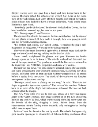 Richter reached over and gave him a hand and then turned back to her
screens. His back ached, but otherwise he seemed fine. Less so the room.
Two of the wall screens had fallen off their mounts, one hitting the tactical
action officer, who looked to have a broken collarbone. Acrid smoke made
Simmons’s eyes water.
“Somebody get the air back on,” he shouted. He looked for Cortez. He had
been beside him a second ago, but now he was gone.
“XO! Damage report!” said Simmons.
The air started to clear in the room as the fans switched on, but the stink of
fire and plastic remained. If they made it through, they were going to smell
like this for weeks, Simmons mused.
“EV system back online, sir,” called Cortez. He tracked the ship’s self-
diagnostics on his glasses. “Working on the damage report.”
The voice came from the room’s upper deck. Simmons raced back up the
steps and saw Cortez kneeling, helping a sailor into his chair.
Cortez stood, straightened his glasses, and gave Simmons the battle-
damage update as far as he knew it. The missile warhead had detonated just
fore of the superstructure. The good news was all the fires were contained to
the impact site, and ATHENA, propulsion, and radar were online.
The rest was bad news. The only operative external camera showed smoke
and flame shrouding the ship’s forward superstructure, blackening the whole
surface. The laser turret on that side had evidently popped out of its mount
before it settled back into place. The shock of the explosion had knocked
loose power cables across the ship.
“Damage-control team is already on the way,” he said. “Fire-bots and
ship’s suppression system are operative.” Two more of the monitors flickered
back on as more of the ship’s external cameras rebooted. The faces of both
officers fell at the images.
The New York listed over on its port side, almost at a forty-five-degree
angle to the water’s surface. The image zoomed in on the two smoldering
holes in the sides of its hull, which were sucking more and more water into
the bowels of the ship, dragging it down. Sailors leaped from the
superstructure into the flaming waters around it, only to disappear as the ship
rolled over on top of them.
Better off was the America, but not by much. The missile had apparently
gone into the opening of its elevator lift. A delicate-looking mushroom cloud
 