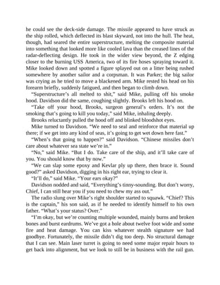 he could see the deck-side damage. The missile appeared to have struck as
the ship rolled, which deflected its blast skyward, not into the hull. The heat,
though, had seared the entire superstructure, melting the composite material
into something that looked more like cooled lava than the creased lines of the
radar-deflecting design. He took in the wider view beyond, the Z edging
closer to the burning USS America, two of its fire hoses spraying toward it.
Mike looked down and spotted a figure splayed out on a litter being rushed
somewhere by another sailor and a corpsman. It was Parker; the big sailor
was crying as he tried to move a blackened arm. Mike rested his head on his
forearm briefly, suddenly fatigued, and then began to climb down.
“Superstructure’s all melted to shit,” said Mike, pulling off his smoke
hood. Davidson did the same, coughing slightly. Brooks left his hood on.
“Take off your hood, Brooks, surgeon general’s orders. It’s not the
smoking that’s going to kill you today,” said Mike, inhaling deeply.
Brooks reluctantly pulled the hood off and blinked bloodshot eyes.
Mike turned to Davidson. “We need to seal and reinforce that material up
there; if we get into any kind of seas, it’s going to get wet down here fast.”
“When’s that going to happen?” said Davidson. “Chinese missiles don’t
care about whatever sea state we’re in.”
“No,” said Mike. “But I do. Take care of the ship, and it’ll take care of
you. You should know that by now.”
“We can slap some epoxy and Kevlar ply up there, then brace it. Sound
good?” asked Davidson, digging in his right ear, trying to clear it.
“It’ll do,” said Mike. “Your ears okay?”
Davidson nodded and said, “Everything’s tinny-sounding. But don’t worry,
Chief, I can still hear you if you need to chew my ass out.”
The radio slung over Mike’s right shoulder started to squawk. “Chief? This
is the captain,” his son said, as if he needed to identify himself to his own
father. “What’s your status? Over.”
“I’m okay, but we’re counting multiple wounded, mainly burns and broken
bones and burst eardrums. We’ve got a hole about twelve foot wide and some
fire and heat damage. You can kiss whatever stealth signature we had
goodbye. Fortunately, the missile didn’t dig too deep. No structural damage
that I can see. Main laser turret is going to need some major repair hours to
get back into alignment, but we look to still be in business with the rail gun.
 