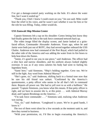 I’ve got a damage-control party working on the hole. It’s above the water
line, but I want it sealed up.”
“Thank you, Chief. I knew I could count on you,” his son said. Mike could
hear the relief in his voice, and he wasn’t sure whether it was for him or for
the role he was filling. Today, either would do.
USS Zumwalt Ship Mission Center
Captain Simmons felt a tap on his shoulder: Cortez letting him know they
had finally gotten the link to the task force command network back up.
The video image filled the display screen, and Jamie looked at a grim-
faced officer, Commander Alexander Anderson. Years ago, when he and
Jamie were both just out of ROTC, they had served together onboard the USS
Chafee. Anderson now had command of the Port Royal, which had pulled to
the other side of the America and was adding the water from its fire hoses to
help beat down the flames.
“Jamie, it’s good to see you in one piece,” said Anderson. The officer had
a slim face and narrow shoulders, and his uniform always looked slightly
oversize. It was as if any extra calories his body had went to fueling his
legendary brain.
“Same here,” said Simmons. “Ship’s holding together. Crew too. We’re
still in the fight. Any word from Admiral Murray?”
“She’s gone, sir,” said Anderson, shifting back to a formal tone now that
he saw his old friend was unhurt. “Confirmed by the America’s
quartermaster, a petty officer who seems to be all that’s left in command
there. Reports all power out. She had to yell over to us with a bullhorn.” He
paused. “Captain Simmons, you know what this means. If that petty officer is
right, and we have to assume she is, at this point . . . with Admiral Murray
dead, and Captain Brookings on the America . . .”
“I’m task force commander . . .” Simmons said, realizing what Anderson
was saying.
“Yes, sir,” said Anderson. “Longboard is yours. We’re in good hands, I
know it.”
The two of them went silent for a few seconds as the moment sank in, and
then they turned to business.
“With your permission, sir, I’d like to begin evacuating the America’s
 