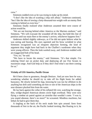 crew.”
Simmons nodded even as he was trying to make up his mind.
“I don’t like the idea of scuttling a ship still afloat,” Anderson continued,
“but I like the idea of towing a forty-thousand-ton weight with an enemy fleet
coming in behind us even less.”
Simmons finally realized what Anderson assumed their next course of
action would be.
“We are not leaving behind either America or the Marines onshore,” said
Simmons. “We will evacuate the wounded off the ship, but hold this line of
position until our main fleet or the enemy’s arrives, whichever happens first.”
Anderson shifted slightly sideways, as if he did not quite believe what he
was seeing and hearing. His eyes squinted and his brow wrinkled in what
Simmons recognized was an eloquent objection forming, the kind of
argument they might have had back in the Chaffee’s wardroom when they
were young officers. Then the look washed away, and Anderson nodded with
an exaggerated bob of his head.
“Yes, sir,” he said.
“We have to locate the enemy,” said Simmons. “It’s that simple. I’m
ordering Orzel out on picket duty and deploying all our Fire Scouts to
maximum range. And God help us if they don’t find what’s out there coming
for us.”
Vicinity of USS America, Pacific Ocean
He’d been close to greatness, thought Denisov. And yet now here he was,
wondering whether he should try to take off his flight boots for added
buoyancy. He slowly kicked his legs, knowing he was too far offshore to do
anything but drift until something ate him or one of the American ships in the
near distance plucked him from the water.
He lay back against the collar of his inflated life vest, watching the strange,
thin, wedge-shaped American drones circle high overhead. They were now
flying a combat air patrol against an airstrike that wouldn’t come. “I was it,
you stupid abtomat, there’s no more!” he screamed. Mindless machines, but
lethal; he had to give them that.
A tingling at the back of his neck made him spin around. Seen from
thousands of feet in the air, the Pacific looked inviting. But floating in it, he
 