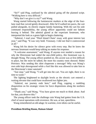 “Sir?” said Ping, confused by the admiral going off the planned script.
“Walking here is very difficult.”
“Why don’t we give it a try?” said Wang.
Wang started following the luminescent markers at the edge of the four-
lane road that curved gently downward. After he’d walked ten paces, the cart
pulled alongside, its electric engine faintly humming. With the cart his sole
command responsibility, the young officer apparently could not fathom
leaving it behind. The admiral glared at the expectant lieutenant, who
interpreted the look as a green light to begin chattering.
“Admiral, I read your ‘Third Island Chain’ essay with great interest last
year,” said Ping. “It was very bold. Visionary. I did not find it controversial
at all.”
Wang felt his desire for silence grow with every step. But he knew the
nervous lieutenant would keep talking no matter his response.
“A welcome assessment,” said Wang. If anyone ever needed a reason for
why the Directorate had ended the one-child policy, this lieutenant was it,
thought Wang. The young officer prattled on. His accent was at first difficult
to place, but the more he talked, the more his country roots showed. Hubei
Province. Was sending this idiot chaperone a message? Why was Wang’s
own aide kept aboveground while a fool like this was allowed to take him to
the Directorate’s inner sanctum?
“Just stop,” said Wang. “I will get into the cart. You are right, there is no
time to waste.”
The lighting brightened to daylight levels as the electric cart entered a
waiting elevator that could have swallowed two fighter jets.
“Admiral, our journey ends here,” said Ping, capping a rambling
disquisition on his strategic vision for force dispositions along the northern
border.
“Thank you,” said Wang. “You have given me much to think about. And
for that, you deserve this.”
The young officer took the challenge coin Wang had gotten from the U.S.
chief of naval operations with reverence. He was, at last, speechless.
Wang remembered an old adage: In wartime, even idiots can be useful.
Presidium Briefing Room, Hainan Island
 