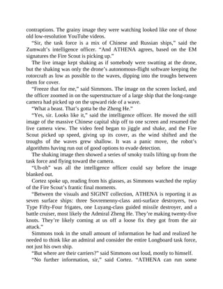 contraptions. The grainy image they were watching looked like one of those
old low-resolution YouTube videos.
“Sir, the task force is a mix of Chinese and Russian ships,” said the
Zumwalt’s intelligence officer. “And ATHENA agrees, based on the EM
signatures the Fire Scout is picking up.”
The live image kept shaking as if somebody were swatting at the drone,
but the shaking was only the drone’s autonomous-flight software keeping the
rotorcraft as low as possible to the waves, dipping into the troughs between
them for cover.
“Freeze that for me,” said Simmons. The image on the screen locked, and
the officer zoomed in on the superstructure of a large ship that the long-range
camera had picked up on the upward ride of a wave.
“What a beast. That’s gotta be the Zheng He.”
“Yes, sir. Looks like it,” said the intelligence officer. He moved the still
image of the massive Chinese capital ship off to one screen and resumed the
live camera view. The video feed began to jiggle and shake, and the Fire
Scout picked up speed, giving up its cover, as the wind shifted and the
troughs of the waves grew shallow. It was a panic move, the robot’s
algorithms having run out of good options to evade detection.
The shaking image then showed a series of smoky trails lifting up from the
task force and flying toward the camera.
“Uh-oh” was all the intelligence officer could say before the image
blanked out.
Cortez spoke up, reading from his glasses, as Simmons watched the replay
of the Fire Scout’s frantic final moments.
“Between the visuals and SIGINT collection, ATHENA is reporting it as
seven surface ships: three Sovremenny-class anti-surface destroyers, two
Type Fifty-Four frigates, one Luyang-class guided missile destroyer, and a
battle cruiser, most likely the Admiral Zheng He. They’re making twenty-five
knots. They’re likely coming at us off a loose fix they got from the air
attack.”
Simmons took in the small amount of information he had and realized he
needed to think like an admiral and consider the entire Longboard task force,
not just his own ship.
“But where are their carriers?” said Simmons out loud, mostly to himself.
“No further information, sir,” said Cortez. “ATHENA can run some
 