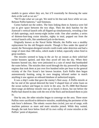 models to guess where they are, but it’ll essentially be throwing the same
darts at the wall as we are.”
“We’ll take what we can get. We need to hit that task force while we can.
Release Puffin batteries,” said Simmons.
Cortez barked out the orders. The lines linking them to America were fed
out to give space between the two ships. Then the deck hatches for the
Zumwalt’s vertical launch cells all flipped up simultaneously, revealing a line
of dark openings, each twenty-eight inches wide. One after another, a series
of thirteen-foot-long cruise missiles, eighty in total, popped out from the
vertical launch cells, like untethered jack-in-the-boxes.
Originally known as the Naval Strike Missile, the Puffin was a stealthy
replacement for the old Penguin missile. Though it flew under the speed of
sound, the Norwegian-designed missile could evade radar detection and had a
range of more than 180 miles, which made it lethal, especially when fired in
great numbers.
The missiles seemed to hang in the air for an instant as their solid-fuel
rocket boosters ignited, and then they arced off into the sky. When their
boosters burned out, they were jettisoned in a rain of metal that bombarded
the water below. The missiles then raced through the sky powered by turbojet
engines that took them at just over five hundred miles per hour to the general
vicinity of the Fire Scout’s last known location. Each Puffin then began
autonomously hunting, using its own imaging infrared seeker to match
anything it saw against an onboard database of authorized targets.
It was a ship’s wake that gave the enemy’s fleet away. A Puffin missile at
the far end of the spread detected the faint V-shaped lines of white foam on
the ocean surface and began to circle in the area. An FL-3000 Red Banner
short-range air-defense missile rose up to knock it down, but not before the
Puffin had shared its data with the rest of the flock and beckoned them to join
in.
One by one, the other missiles began to converge on the area. Three more
Puffins were sacrificed to defensive missiles, establishing the perimeter of the
task force’s defenses. The robotic swarm then circled, just out of range, with
machine patience as more and more missiles joined. While they waited,
though, the task force below fired off its own volley of cruise missiles at the
Puffins’ point of departure.
 