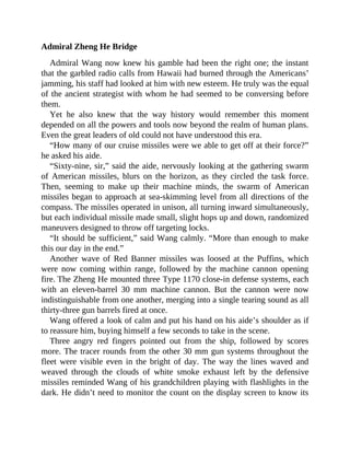 Admiral Zheng He Bridge
Admiral Wang now knew his gamble had been the right one; the instant
that the garbled radio calls from Hawaii had burned through the Americans’
jamming, his staff had looked at him with new esteem. He truly was the equal
of the ancient strategist with whom he had seemed to be conversing before
them.
Yet he also knew that the way history would remember this moment
depended on all the powers and tools now beyond the realm of human plans.
Even the great leaders of old could not have understood this era.
“How many of our cruise missiles were we able to get off at their force?”
he asked his aide.
“Sixty-nine, sir,” said the aide, nervously looking at the gathering swarm
of American missiles, blurs on the horizon, as they circled the task force.
Then, seeming to make up their machine minds, the swarm of American
missiles began to approach at sea-skimming level from all directions of the
compass. The missiles operated in unison, all turning inward simultaneously,
but each individual missile made small, slight hops up and down, randomized
maneuvers designed to throw off targeting locks.
“It should be sufficient,” said Wang calmly. “More than enough to make
this our day in the end.”
Another wave of Red Banner missiles was loosed at the Puffins, which
were now coming within range, followed by the machine cannon opening
fire. The Zheng He mounted three Type 1170 close-in defense systems, each
with an eleven-barrel 30 mm machine cannon. But the cannon were now
indistinguishable from one another, merging into a single tearing sound as all
thirty-three gun barrels fired at once.
Wang offered a look of calm and put his hand on his aide’s shoulder as if
to reassure him, buying himself a few seconds to take in the scene.
Three angry red fingers pointed out from the ship, followed by scores
more. The tracer rounds from the other 30 mm gun systems throughout the
fleet were visible even in the bright of day. The way the lines waved and
weaved through the clouds of white smoke exhaust left by the defensive
missiles reminded Wang of his grandchildren playing with flashlights in the
dark. He didn’t need to monitor the count on the display screen to know its
 