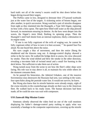 hard truth: not all of the enemy’s swarm could be shot down before they
began diving toward their targets.
The Puffins came in low, designed to detonate their 275-pound warheads
just at the water line of the targets. A sickening series of booms began, one
after another, in quick succession. Wang watched a pair of missiles disappear
from sight as they slammed into the Huangshi, a Type 54A frigate, rupturing
its bow with a fiery spout. The open bow filled with water as the ship plowed
forward, its momentum ensuring its demise. As the bow went deeper into the
waves, the frigate’s stern lifted, flashing its spinning props. Then the
Huangshi’s steel hull shook from an internal explosion, likely a detonation in
its engine room.
“ ‘If one is not fully cognizant of the evils of waging war, he cannot be
fully cognizant either of how to turn it to best account,’ ” he quoted Sun-Tzu
aloud. No one heard him above the noise.
His eyes caught a blur of movement, and then the entire Zheng He
shuddered and the klaxons rang out. A damage-control display showed a
strike in the far stern. He walked the bridge deck to assess, his view obscured
by smoke. Then the wind shifted and blew the smoke in the other direction,
revealing a ten-meter hole of twisted metal and a small fire burning in the
deck below. Not sufficient to take them out of action.
Wang turned away from the scene to see how the fleet’s other ships were
faring. His role was to stay above it all, to maintain his wits while others let
the moment consume them.
As he panned his binoculars, the Admiral Ushakov, one of the massive
Sovremenny-class destroyers the Russians had sent, was settling in the water,
four open holes along the portside water line. It would not survive, he knew.
But Wang also knew that its missile batteries were already empty, eight of
the cruise missiles in the counterbarrage already on their way to the American
fleet. He walked back to his ready room. The human decisions had been
made; all he could do now was wait with composure.
USS Zumwalt Ship Mission Center
Simmons silently observed the video feed on one of the wall monitors
displaying his father’s damage-control party rushing to apply what was
essentially a bandage to the composite superstructure, covering up the missile
 