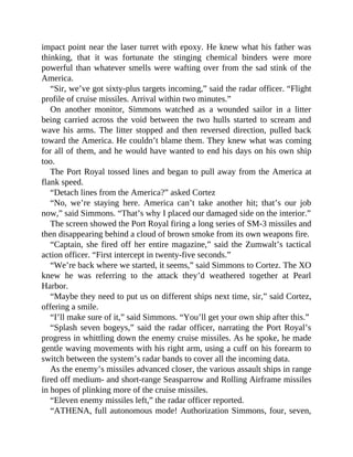impact point near the laser turret with epoxy. He knew what his father was
thinking, that it was fortunate the stinging chemical binders were more
powerful than whatever smells were wafting over from the sad stink of the
America.
“Sir, we’ve got sixty-plus targets incoming,” said the radar officer. “Flight
profile of cruise missiles. Arrival within two minutes.”
On another monitor, Simmons watched as a wounded sailor in a litter
being carried across the void between the two hulls started to scream and
wave his arms. The litter stopped and then reversed direction, pulled back
toward the America. He couldn’t blame them. They knew what was coming
for all of them, and he would have wanted to end his days on his own ship
too.
The Port Royal tossed lines and began to pull away from the America at
flank speed.
“Detach lines from the America?” asked Cortez
“No, we’re staying here. America can’t take another hit; that’s our job
now,” said Simmons. “That’s why I placed our damaged side on the interior.”
The screen showed the Port Royal firing a long series of SM-3 missiles and
then disappearing behind a cloud of brown smoke from its own weapons fire.
“Captain, she fired off her entire magazine,” said the Zumwalt’s tactical
action officer. “First intercept in twenty-five seconds.”
“We’re back where we started, it seems,” said Simmons to Cortez. The XO
knew he was referring to the attack they’d weathered together at Pearl
Harbor.
“Maybe they need to put us on different ships next time, sir,” said Cortez,
offering a smile.
“I’ll make sure of it,” said Simmons. “You’ll get your own ship after this.”
“Splash seven bogeys,” said the radar officer, narrating the Port Royal’s
progress in whittling down the enemy cruise missiles. As he spoke, he made
gentle waving movements with his right arm, using a cuff on his forearm to
switch between the system’s radar bands to cover all the incoming data.
As the enemy’s missiles advanced closer, the various assault ships in range
fired off medium- and short-range Seasparrow and Rolling Airframe missiles
in hopes of plinking more of the cruise missiles.
“Eleven enemy missiles left,” the radar officer reported.
“ATHENA, full autonomous mode! Authorization Simmons, four, seven,
 
