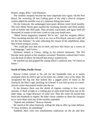 Romeo, tango, delta,” said Simmons.
The smallest weapons became the most important once again. On the Port
Royal, the revolving 20 mm Gatling guns of the ship’s close-in weapons
system added the metallic roar of a chainsaw biting into metal.
On the Zumwalt, the undamaged laser-point defense turret fired steadily.
The twin Metal Storm guns tracked the incoming missiles and fired another
wall of bullets into their path. They pivoted, reactivated, and again fired off
thousands of rounds in the time it took to clap your hands once.
“Metal Storm magazines emptied. We’re out,” said the weapons officer.
“Five incoming missiles left: two at us, two at Port Royal, and one’s split off
for the San Antonio,” he said, indicating the closest of the amphibious ships
they’d been trying to screen.
“We could get your dad out on deck and have him throw up a screen of
foul language,” said Cortez.
Simmons looked at Cortez, taking in his relaxed demeanor. The XO
became more poised as the situation worsened. Simmons realized that Cortez
was the kind of officer he himself had always wanted to be.
He reached out and gripped the young officer’s artificial arm. “It’s been an
honor.”
North of Oahu, Pacific Ocean
Roscoe Coltan cursed at his raft for the hundredth time as it nearly
swamped when he tried to get on his knees for a better view of the ships. He
recognized the big one that looked like a jagged piece of metal as the
Zumwalt, the fleet’s ugly duckling, he’d heard. It was tied up next to a mini–
aircraft carrier that poured smoke into the air.
In the distance there was the shriek of engines coming in low: cruise
missiles. A flash of light as a Gatling gun of some kind fired from one of the
other ships, an Aegis destroyer of some sort. Then the water all around him
burst into hundreds of ripples. He didn’t know whether to cheer the weapons
on or curse them until one of the missiles exploded.
“Splash one, assholes!” Roscoe cheered.
He stared at the silent Zumwalt, willing the ship to offer up some defense.
“C’mon, brothers, do something!”
Suddenly there were two simultaneous explosions on the aft and bow
 