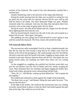 sections of the Zumwalt. The sound of the twin detonations reached him a
moment later.
Another thundering crash in the direction of the Aegis ship followed.
Seeing the smoke pouring from the ships was as painful as seeing his own
jet spiral into the ocean after his ejection. Roscoe felt his eyes well up and
held his head in his hands. His entire Boneyard Flight was gone. Nobody
remained under his command. And now the ships they had given their lives
to protect were on the verge of going under. He was alone.
Except he wasn’t. He took off his helmet and ran a finger over the red-and-
black lightning bolts that lined the crest.
Then he braced himself, leaned over the side of the raft, and scooped up a
helmet full of water. Then again. And again.
The paddling was slow going, but he told himself he wasn’t going to stop
until he reached the Zumwalt. The Navy clearly still needed his help.
USS Zumwalt, Below Decks
The unconscious sailor outweighed Vern by at least a hundred pounds, but
that did not stop her from trying to drag him by his ankles away from the
flames at the end of the passageway. She could manage only five feet before
she had to stop and catch her breath in the dark. Gagging on sharp smoke, she
strained to put more distance between them and the fire. She hoped she was
going toward safety, but anything was better than where she was coming
from.
As she struggled on, coughing, she watched two fire-bots worm their way
past her and advance into the swirl of flames and toxic smoke ravaging the
room. They detonated their fire retardant and began tagging the bodies they
found with strobes, giving the room a disorienting celestial look.
“Here, Dr. Li,” said Brooks, coming up from behind her. “We’re gonna do
this together.”
She nodded and continued to strain against the weight of the limp body.
“On three, here we go,” said Brooks, lifting the man under his arms. “You
keep on the feet there.”
In the light of the strobes, she could see the unconscious man was wearing
coveralls, seared black in places so that the fabric had melted against the pale
skin on his legs. She could not yet see his face.
 
