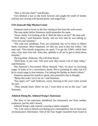 “Shit, is this the chief?” said Brooks.
Vern blinked a tear as she knelt forward and caught the smell of leather
and bay rum mixing with burned plastic and singed hair.
USS Zumwalt Ship Mission Center
Simmons tried to focus on the face staring at him from the wall screen.
The man spoke before Simmons could remember his name.
“Jesus, Jamie, I’m looking at the Z. Half the ship is on fire!” the man said.
“Still afloat,” said Simmons slowly, still not sure who he was talking to.
“Give me your situation.”
“We took one amidships. Fires are contained, but we’re down to fifteen
knots, maximum. More important, we shot our wad in that last volley,” the
man said. “Our missile magazines are spent. I’ve got the CIWS, which have
only a few more fires left. After that, spitballs is all we’ve got to shoot down
missiles.”
The fog lifted. Anderson. The USS Port Royal.
“Well done, in any case. Tell your crew they saved a lot of ships today,”
said Simmons.
The Zumwalt’s fire-control officer shouted: “Sirs, we have an incoming
target. It looks to be a surveillance drone. We’re jamming its radar, but it’ll
be in visual range in four minutes. I’m tasking the Shrikes to shoot it down.”
Simmons opened his mouth to speak, then pursed his lips in thought.
“Belay that order. Let it see us,” said Simmons.
“Say again, sir?” said Anderson, worry showing in the crow’s-feet around
his eyes.
“They already know where we are. I want them to see us this way,” said
Simmons.
Admiral Zheng He, Admiral Wang’s Stateroom
The door to his stateroom shuddered, but fortunately not from another
explosion, just his aide’s knock.
Admiral Wang’s aide entered, carrying a tablet computer.
“Sir, I am sorry to disturb you during your contemplation, but we have new
reconnaissance information. One of the Soar Eagles launched from Guam at
 
