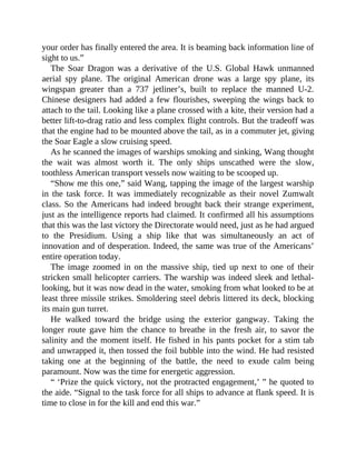 your order has finally entered the area. It is beaming back information line of
sight to us.”
The Soar Dragon was a derivative of the U.S. Global Hawk unmanned
aerial spy plane. The original American drone was a large spy plane, its
wingspan greater than a 737 jetliner’s, built to replace the manned U-2.
Chinese designers had added a few flourishes, sweeping the wings back to
attach to the tail. Looking like a plane crossed with a kite, their version had a
better lift-to-drag ratio and less complex flight controls. But the tradeoff was
that the engine had to be mounted above the tail, as in a commuter jet, giving
the Soar Eagle a slow cruising speed.
As he scanned the images of warships smoking and sinking, Wang thought
the wait was almost worth it. The only ships unscathed were the slow,
toothless American transport vessels now waiting to be scooped up.
“Show me this one,” said Wang, tapping the image of the largest warship
in the task force. It was immediately recognizable as their novel Zumwalt
class. So the Americans had indeed brought back their strange experiment,
just as the intelligence reports had claimed. It confirmed all his assumptions
that this was the last victory the Directorate would need, just as he had argued
to the Presidium. Using a ship like that was simultaneously an act of
innovation and of desperation. Indeed, the same was true of the Americans’
entire operation today.
The image zoomed in on the massive ship, tied up next to one of their
stricken small helicopter carriers. The warship was indeed sleek and lethal-
looking, but it was now dead in the water, smoking from what looked to be at
least three missile strikes. Smoldering steel debris littered its deck, blocking
its main gun turret.
He walked toward the bridge using the exterior gangway. Taking the
longer route gave him the chance to breathe in the fresh air, to savor the
salinity and the moment itself. He fished in his pants pocket for a stim tab
and unwrapped it, then tossed the foil bubble into the wind. He had resisted
taking one at the beginning of the battle, the need to exude calm being
paramount. Now was the time for energetic aggression.
“ ‘Prize the quick victory, not the protracted engagement,’ ” he quoted to
the aide. “Signal to the task force for all ships to advance at flank speed. It is
time to close in for the kill and end this war.”
 
