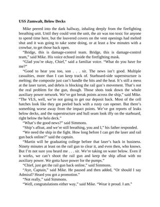 USS Zumwalt, Below Decks
Mike peered into the dark hallway, inhaling deeply from the firefighting
breathing unit. Until they could vent the unit, the air was too toxic for anyone
to spend time here, but the louvered covers on the vent openings had melted
shut and it was going to take some doing, or at least a few minutes with a
crowbar, to get those back open.
“Bridge, this is damage-control team. Bridge, this is damage-control
team,” said Mike. His voice echoed inside the firefighting mask.
“Glad you’re okay, Chief,” said a familiar voice. “What do you have for
me?”
“Good to hear you too, son . . . sir. The news isn’t good. Multiple
casualties, more than I can keep track of. Starboard-side superstructure is
melting; the composite just can’t handle the hits and the heat. It’s still a mess
at the laser turret, and debris is blocking the rail gun’s movement. That’s not
the real problem for the gun, though. Those shots took down the whole
auxiliary power network. We’ve got break points across the ship,” said Mike.
“The VLS, well, we’re not going to get our deposit back. Most of the cell
hatches look like they got peeled back with a rusty can opener. But there’s
something worse away from the impact points. We’ve got reports of leaks
below decks, and the superstructure and hull seam look iffy on the starboard,
right below the helo deck.”
“What’s the good news?” said Simmons.
“Ship’s afloat, and we’re still breathing, you and I,” his father responded.
“We need the ship in the fight. How long before I can get the laser and rail
gun back online?” said the captain.
“Martin will be graduating college before that laser’s back in business.
Ninety minutes at least on the rail gun to clear it, and even then, who knows.
But I’m not sure you heard me . . . sir. We’re taking on water below. Even if
it works, we can’t shoot the rail gun and keep the ship afloat with no
auxiliary power. We gotta have power for the pumps.”
“Chief, just get the rail gun back online,” said Simmons.
“Aye, Captain,” said Mike. He paused and then added, “Or should I say
Admiral? Heard you got a promotion.”
“Not really,” said Simmons.
“Well, congratulations either way,” said Mike. “Wear it proud. I am.”
 