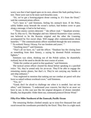 worry was that it had ripped open on its own, almost like bark peeling from a
tree. There were sure to be more such breaches soon.
“Sir, we’ve got a homing-pigeon drone coming in. It’s from the Orzel,”
said the communications officer.
“Let’s have it,” said Simmons, feeling his stomach knot. If the Poles,
safely hidden away beneath the ocean’s surface, had broken cover to pass
along a message, it had to be bad news.
“ ‘Three enemy carriers detected,’ ” the officer read. “ ‘Quadrant seventy-
four X, fifty-six G. The Shanghai and two Admiral Kuznetsov–class carriers,
one believed to be the Russian original and the other the Liaoning,
accompanied by five escort ships. Will engage after communications drone
launches.’ ” The communications officer stumbled through the next sentence.
“ ‘Za wolność Naszą i Waszą. For our freedom and yours.’ ”
“Anything more?” said Simmons.
“That’s all we have, sir,” said the officer. “Database has the closing lines
as something from their history, a saying by doomed Polish resistance
fighters.”
Simmons was silent, thinking not of the Polish sailors, he shamefully
realized, but of the need to decide the next course of action.
“Order the combat air patrol to that quadrant,” said Simmons.
The tactical action officer cleared his throat before speaking in a parched
voice: “Sir, they’re armed only for air-to-air. They’ll be able to engage the
remaining enemy planes, but that’s it. They’re not carrying any bombs or
anti-ship ordnance.”
“You neglected to mention that tasking out our combat air patrol will also
leave us naked without overhead cover,” said Simmons.
“Yes, sir.”
“Good; don’t be afraid to challenge me when it is needed. Just not too
often,” said Simmons. “I understand your concern, but they’re an asset we
have to use, in this case just like the original designers of drones intended.
Deadly, but disposable. Order them out, command protocol Divine Wind.”
Fifty-Five Miles Northwest of the Zumwalt, Pacific Ocean
The remaining Shrikes climbed steeply up to sixty-five thousand feet and
raced toward the coordinates provided by the Orzel. They flew in a tight stack
 