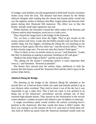of wedges, each pilotless aircraft programmed to hold itself exactly seventeen
inches away from the next. The distance had been chosen by the Shrike
software designer after reading that the closest that human pilots would risk
was the eighteen inches of distance that Blue Angels pilots put between their
planes during their Diamond 360 maneuver. The effect was to blur the
drones’ already small radar signatures into one.
Within minutes, the formation crossed the white wakes of the Russian and
Chinese surface-ship formation, arced out in a wide curve.
They relayed the image back to the bridge of the Zumwalt.
“Sir, we have a video burst from the flight. They’ve got visuals on the
enemy surface task force. Looks like the Puffin missiles took out three of the
smaller ships, but four biggies, including the Zheng He, are steaming in our
direction at flank speed, fifty-five miles out,” said the tactical officer. “We’re
in their missile range now. I’m not sure why they haven’t fired again.”
“They’re likely as low on missile stocks as we are,” said Simmons. “Looks
like they’re planning on making it personal, finishing us off with guns.”
“Redirect the drone flight at them?” said the tactical officer.
“No, taking out the enemy’s remaining carriers is more important than
even us,” said Simmons. “Proceed as planned.”
The drones flew onward past the surface ships, indifferent to both the
tension that this bypass caused the American fleet and the relief it gave to the
surface ships below.
Admiral Zheng He Bridge
The shouting on the bridge of the Admiral Zheng He subsided as the
aircraft flew on. It had not been visible, but radar had initially picked it up at
over thirteen miles overhead. They tried to shoot it out of the sky but it was
impossible to get a radar lock. That it had not come in low pointed to its
being one of the Americans’ surveillance aircraft, perhaps one of their
rumored high-altitude drones. They passed on the information to the aircraft
carrier element’s combat air patrol and ordered a pair of fighters to intercept.
A single surveillance plane would confirm the surface screening force’s
position to the Americans. But they would also know it didn’t matter. His
force was closing in on the remains of the U.S. task force to finish them off.
Any kind of follow-up attack from the American mainland would come too
 