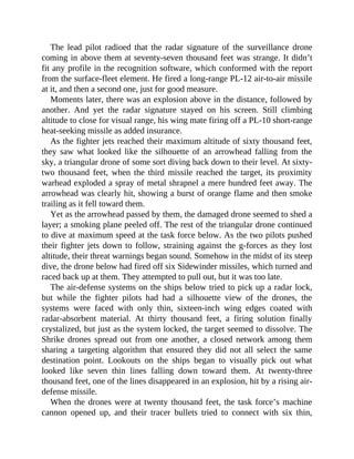 The lead pilot radioed that the radar signature of the surveillance drone
coming in above them at seventy-seven thousand feet was strange. It didn’t
fit any profile in the recognition software, which conformed with the report
from the surface-fleet element. He fired a long-range PL-12 air-to-air missile
at it, and then a second one, just for good measure.
Moments later, there was an explosion above in the distance, followed by
another. And yet the radar signature stayed on his screen. Still climbing
altitude to close for visual range, his wing mate firing off a PL-10 short-range
heat-seeking missile as added insurance.
As the fighter jets reached their maximum altitude of sixty thousand feet,
they saw what looked like the silhouette of an arrowhead falling from the
sky, a triangular drone of some sort diving back down to their level. At sixty-
two thousand feet, when the third missile reached the target, its proximity
warhead exploded a spray of metal shrapnel a mere hundred feet away. The
arrowhead was clearly hit, showing a burst of orange flame and then smoke
trailing as it fell toward them.
Yet as the arrowhead passed by them, the damaged drone seemed to shed a
layer; a smoking plane peeled off. The rest of the triangular drone continued
to dive at maximum speed at the task force below. As the two pilots pushed
their fighter jets down to follow, straining against the g-forces as they lost
altitude, their threat warnings began sound. Somehow in the midst of its steep
dive, the drone below had fired off six Sidewinder missiles, which turned and
raced back up at them. They attempted to pull out, but it was too late.
The air-defense systems on the ships below tried to pick up a radar lock,
but while the fighter pilots had had a silhouette view of the drones, the
systems were faced with only thin, sixteen-inch wing edges coated with
radar-absorbent material. At thirty thousand feet, a firing solution finally
crystalized, but just as the system locked, the target seemed to dissolve. The
Shrike drones spread out from one another, a closed network among them
sharing a targeting algorithm that ensured they did not all select the same
destination point. Lookouts on the ships began to visually pick out what
looked like seven thin lines falling down toward them. At twenty-three
thousand feet, one of the lines disappeared in an explosion, hit by a rising air-
defense missile.
When the drones were at twenty thousand feet, the task force’s machine
cannon opened up, and their tracer bullets tried to connect with six thin,
 