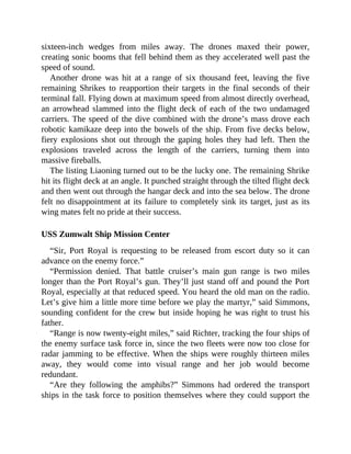 sixteen-inch wedges from miles away. The drones maxed their power,
creating sonic booms that fell behind them as they accelerated well past the
speed of sound.
Another drone was hit at a range of six thousand feet, leaving the five
remaining Shrikes to reapportion their targets in the final seconds of their
terminal fall. Flying down at maximum speed from almost directly overhead,
an arrowhead slammed into the flight deck of each of the two undamaged
carriers. The speed of the dive combined with the drone’s mass drove each
robotic kamikaze deep into the bowels of the ship. From five decks below,
fiery explosions shot out through the gaping holes they had left. Then the
explosions traveled across the length of the carriers, turning them into
massive fireballs.
The listing Liaoning turned out to be the lucky one. The remaining Shrike
hit its flight deck at an angle. It punched straight through the tilted flight deck
and then went out through the hangar deck and into the sea below. The drone
felt no disappointment at its failure to completely sink its target, just as its
wing mates felt no pride at their success.
USS Zumwalt Ship Mission Center
“Sir, Port Royal is requesting to be released from escort duty so it can
advance on the enemy force.”
“Permission denied. That battle cruiser’s main gun range is two miles
longer than the Port Royal’s gun. They’ll just stand off and pound the Port
Royal, especially at that reduced speed. You heard the old man on the radio.
Let’s give him a little more time before we play the martyr,” said Simmons,
sounding confident for the crew but inside hoping he was right to trust his
father.
“Range is now twenty-eight miles,” said Richter, tracking the four ships of
the enemy surface task force in, since the two fleets were now too close for
radar jamming to be effective. When the ships were roughly thirteen miles
away, they would come into visual range and her job would become
redundant.
“Are they following the amphibs?” Simmons had ordered the transport
ships in the task force to position themselves where they could support the
 