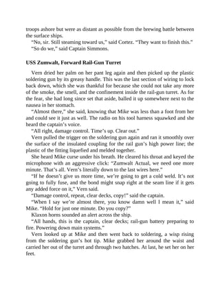 troops ashore but were as distant as possible from the brewing battle between
the surface ships.
“No, sir. Still steaming toward us,” said Cortez. “They want to finish this.”
“So do we,” said Captain Simmons.
USS Zumwalt, Forward Rail-Gun Turret
Vern dried her palm on her pant leg again and then picked up the plastic
soldering gun by its greasy handle. This was the last section of wiring to lock
back down, which she was thankful for because she could not take any more
of the smoke, the smell, and the confinement inside the rail-gun turret. As for
the fear, she had long since set that aside, balled it up somewhere next to the
nausea in her stomach.
“Almost there,” she said, knowing that Mike was less than a foot from her
and could see it just as well. The radio on his tool harness squawked and she
heard the captain’s voice.
“All right, damage control. Time’s up. Clear out.”
Vern pulled the trigger on the soldering gun again and ran it smoothly over
the surface of the insulated coupling for the rail gun’s high power line; the
plastic of the fitting liquefied and melded together.
She heard Mike curse under his breath. He cleared his throat and keyed the
microphone with an aggressive click: “Zumwalt Actual, we need one more
minute. That’s all. Vern’s literally down to the last wires here.”
“If he doesn’t give us more time, we’re going to get a cold weld. It’s not
going to fully fuse, and the bond might snap right at the seam line if it gets
any added force on it,” Vern said.
“Damage control, repeat, clear decks, copy!” said the captain.
“When I say we’re almost there, you know damn well I mean it,” said
Mike. “Hold for just one minute. Do you copy?”
Klaxon horns sounded an alert across the ship.
“All hands, this is the captain, clear decks; rail-gun battery preparing to
fire. Powering down main systems.”
Vern looked up at Mike and then went back to soldering, a wisp rising
from the soldering gun’s hot tip. Mike grabbed her around the waist and
carried her out of the turret and through two hatches. At last, he set her on her
feet.
 