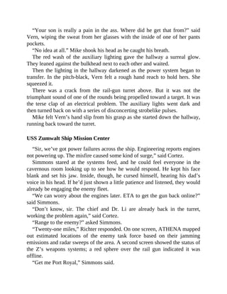 “Your son is really a pain in the ass. Where did he get that from?” said
Vern, wiping the sweat from her glasses with the inside of one of her pants
pockets.
“No idea at all.” Mike shook his head as he caught his breath.
The red wash of the auxiliary lighting gave the hallway a surreal glow.
They leaned against the bulkhead next to each other and waited.
Then the lighting in the hallway darkened as the power system began to
transfer. In the pitch-black, Vern felt a rough hand reach to hold hers. She
squeezed it.
There was a crack from the rail-gun turret above. But it was not the
triumphant sound of one of the rounds being propelled toward a target. It was
the terse clap of an electrical problem. The auxiliary lights went dark and
then turned back on with a series of disconcerting strobelike pulses.
Mike felt Vern’s hand slip from his grasp as she started down the hallway,
running back toward the turret.
USS Zumwalt Ship Mission Center
“Sir, we’ve got power failures across the ship. Engineering reports engines
not powering up. The misfire caused some kind of surge,” said Cortez.
Simmons stared at the systems feed, and he could feel everyone in the
cavernous room looking up to see how he would respond. He kept his face
blank and set his jaw. Inside, though, he cursed himself, hearing his dad’s
voice in his head. If he’d just shown a little patience and listened, they would
already be engaging the enemy fleet.
“We can worry about the engines later. ETA to get the gun back online?”
said Simmons.
“Don’t know, sir. The chief and Dr. Li are already back in the turret,
working the problem again,” said Cortez.
“Range to the enemy?” asked Simmons.
“Twenty-one miles,” Richter responded. On one screen, ATHENA mapped
out estimated locations of the enemy task force based on their jamming
emissions and radar sweeps of the area. A second screen showed the status of
the Z’s weapons systems; a red sphere over the rail gun indicated it was
offline.
“Get me Port Royal,” Simmons said.
 