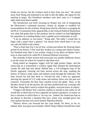 inside our service, but the civilians need to hear from you now.” He turned
away from Wang and motioned to an aide to dim the lights, the signal for the
meeting to begin. The Presidium members took their seats at a U-shaped
table made from black marble.
The introduction was brief, focusing on Wang’s key role in reorganizing
the Directorate’s command structure, clearly an attempt to establish his
trustworthiness for the civilians. Wang knew that his efficiency at purging the
old PLA’s Communist Party apparatchiks in the General Political Department
was what had gotten him to this position, but he wished Lin had highlighted
his reputation as a leading thinker and a capable naval commander as well.
“I am an admiral, as you know,” Wang said, “but today I would like to
begin with a quote from a general: ‘On terrain from which there is no way
out, take the battle to the enemy.’
“That is from Sun-Tzu’s Art of War, written just before the Warring States
period of our history. I first used that wisdom as a young man almost twenty-
five hundred years after it was written, citing it in my thesis on Master Sun’s
texts at what used to be called PLA National Defense University.”
The reminder of their ancient and recent past was another deliberate choice
to set the scene for where he wanted to take them next.
Wang pulled an imaginary trigger with his right pointer finger, and the
smart-ring on it transmitted a wireless signal that initiated the presentation
visuals his aide had sent ahead. Behind him, a 3-D hologram map of the
Pacific appeared. Glowing red lines moved across the map, marking the
history of China’s trade routes and military reach through the millennia. The
lines moved out and then back in. Toward the end, a blue arc appeared,
showing the spread of U.S. trade routes and military bases over the past two
centuries. Eventually the blue lines reached across the globe. Then, as the
decades closed in on the present, the red lines pushed back out, crossing with
the blue. Wang didn’t need to explain this graphic; everyone knew its import.
“I began with Master Sun’s ancient wisdom to remind us that while we all
would like to think that we have regained our historic greatness, in reality we
face a situation in which there is ‘no way out.’ Indeed, the Americans had an
apt phrase to describe a situation like ours, where your strength grows but
your options become ever more limited: Manifest Destiny.
“Destiny drives you forward but ties your hands, for them, as for us.
Indeed, their own great naval thinker Alfred Thayer Mahan foretold how their
 